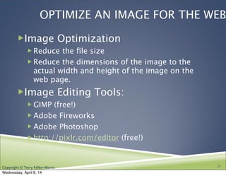 Copyright © Terry Felke-Morris
OPTIMIZE AN IMAGE FOR THE WEB
!Image Optimization
! Reduce the ﬁle size
! Reduce the dimensions of the image to the
actual width and height of the image on the
web page.
!Image Editing Tools:
! GIMP (free!)
! Adobe Fireworks
! Adobe Photoshop
! http://pixlr.com/editor (free!)
23
Wednesday, April 9, 14
 