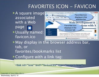 Copyright © Terry Felke-Morris
FAVORITES ICON - FAVICON
!A square image
associated
with a Web
page
!Usually named:
favicon.ico
!May display in the browser address bar,
tab, or
favorites/bookmarks list
!Conﬁgure with a link tag:
<link rel="icon" href="favicon.ico" type="image/x-icon">
Wednesday, April 9, 14
 