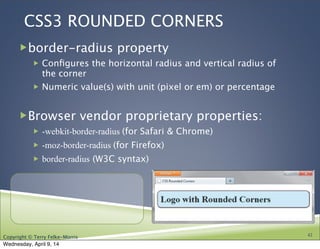 Copyright © Terry Felke-Morris
CSS3 ROUNDED CORNERS
!border-radius property
! Conﬁgures the horizontal radius and vertical radius of
the corner
! Numeric value(s) with unit (pixel or em) or percentage
!Browser vendor proprietary properties:
! -webkit-border-radius (for Safari & Chrome)
! -moz-border-radius (for Firefox)
! border-radius (W3C syntax)
42
Wednesday, April 9, 14
 