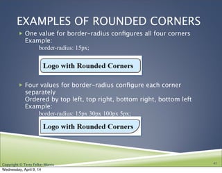 Copyright © Terry Felke-Morris
EXAMPLES OF ROUNDED CORNERS
! One value for border-radius conﬁgures all four corners
Example:

 border-radius: 15px;
! Four values for border-radius conﬁgure each corner
separately
Ordered by top left, top right, bottom right, bottom left
Example:

 border-radius: 15px 30px 100px 5px;
43
Wednesday, April 9, 14
 