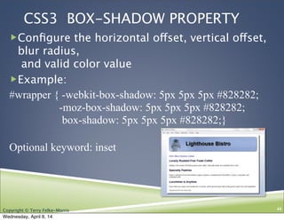 Copyright © Terry Felke-Morris
CSS3 BOX-SHADOW PROPERTY
!Conﬁgure the horizontal offset, vertical offset,
blur radius,
and valid color value
!Example:
#wrapper { -webkit-box-shadow: 5px 5px 5px #828282;
-moz-box-shadow: 5px 5px 5px #828282;
box-shadow: 5px 5px 5px #828282;}
Optional keyword: inset
44
Wednesday, April 9, 14
 