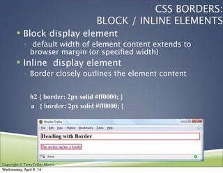 Copyright © Terry Felke-Morris
CSS BORDERS:
BLOCK / INLINE ELEMENTS
! Block display element
◦ default width of element content extends to
browser margin (or speciﬁed width)
! Inline display element
◦ Border closely outlines the element content
h2 { border: 2px solid #ff0000; }
a { border: 2px solid #ff0000; }
Wednesday, April 9, 14
 