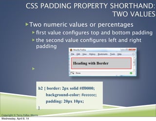 Copyright © Terry Felke-Morris
CSS PADDING PROPERTY SHORTHAND:
TWO VALUES
!Two numeric values or percentages
! ﬁrst value conﬁgures top and bottom padding
! the second value conﬁgures left and right
padding
!
h2 { border: 2px solid #ff0000;
background-color: #cccccc;
padding: 20px 10px;
}
Wednesday, April 9, 14
 