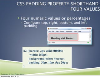 Copyright © Terry Felke-Morris
! Four numeric values or percentages
◦ Conﬁgure top, right, bottom, and left
padding
h2 { border: 2px solid #ff0000;
width: 250px;
background-color: #cccccc;
padding: 30px 10px 5px 20px;
}
CSS PADDING PROPERTY SHORTHAND:
FOUR VALUES
Wednesday, April 9, 14
 