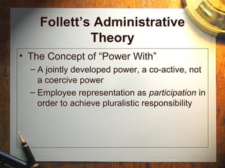 Follett’s Administrative
Theory
• The Concept of “Power With”
– A jointly developed power, a co-active, not
a coercive power
– Employee representation as participation in
order to achieve pluralistic responsibility
 