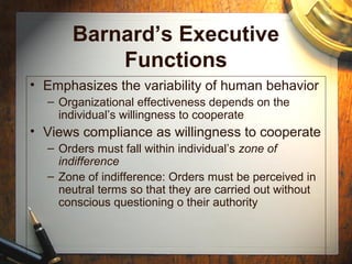 Barnard’s Executive
Functions
• Emphasizes the variability of human behavior
– Organizational effectiveness depends on the
individual’s willingness to cooperate
• Views compliance as willingness to cooperate
– Orders must fall within individual’s zone of
indifference
– Zone of indifference: Orders must be perceived in
neutral terms so that they are carried out without
conscious questioning o their authority
 