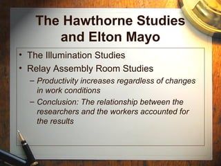 The Hawthorne Studies
and Elton Mayo
• The Illumination Studies
• Relay Assembly Room Studies
– Productivity increases regardless of changes
in work conditions
– Conclusion: The relationship between the
researchers and the workers accounted for
the results
 
