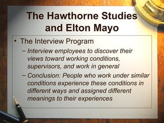 The Hawthorne Studies
and Elton Mayo
• The Interview Program
– Interview employees to discover their
views toward working conditions,
supervisors, and work in general
– Conclusion: People who work under similar
conditions experience these conditions in
different ways and assigned different
meanings to their experiences
 