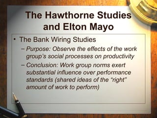 The Hawthorne Studies
and Elton Mayo
• The Bank Wiring Studies
– Purpose: Observe the effects of the work
group’s social processes on productivity
– Conclusion: Work group norms exert
substantial influence over performance
standards (shared ideas of the “right”
amount of work to perform)
 