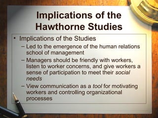 Implications of the
Hawthorne Studies
• Implications of the Studies
– Led to the emergence of the human relations
school of management
– Managers should be friendly with workers,
listen to worker concerns, and give workers a
sense of participation to meet their social
needs
– View communication as a tool for motivating
workers and controlling organizational
processes
 