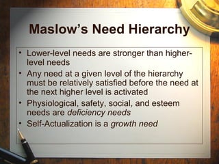 Maslow’s Need Hierarchy
• Lower-level needs are stronger than higher-
level needs
• Any need at a given level of the hierarchy
must be relatively satisfied before the need at
the next higher level is activated
• Physiological, safety, social, and esteem
needs are deficiency needs
• Self-Actualization is a growth need
 