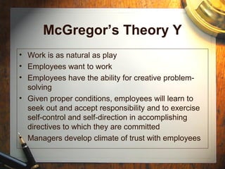 McGregor’s Theory Y
• Work is as natural as play
• Employees want to work
• Employees have the ability for creative problem-
solving
• Given proper conditions, employees will learn to
seek out and accept responsibility and to exercise
self-control and self-direction in accomplishing
directives to which they are committed
• Managers develop climate of trust with employees
 
