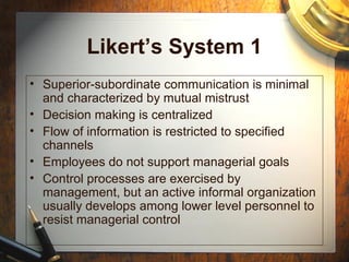 Likert’s System 1
• Superior-subordinate communication is minimal
and characterized by mutual mistrust
• Decision making is centralized
• Flow of information is restricted to specified
channels
• Employees do not support managerial goals
• Control processes are exercised by
management, but an active informal organization
usually develops among lower level personnel to
resist managerial control
 