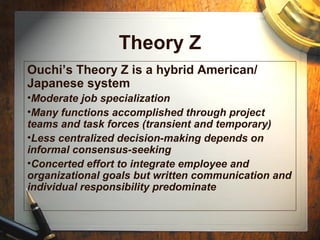 Theory Z
Ouchi’s Theory Z is a hybrid American/
Japanese system
•Moderate job specialization
•Many functions accomplished through project
teams and task forces (transient and temporary)
•Less centralized decision-making depends on
informal consensus-seeking
•Concerted effort to integrate employee and
organizational goals but written communication and
individual responsibility predominate
 