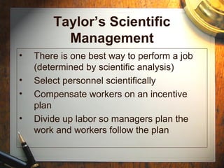 Taylor’s Scientific
Management
• There is one best way to perform a job
(determined by scientific analysis)
• Select personnel scientifically
• Compensate workers on an incentive
plan
• Divide up labor so managers plan the
work and workers follow the plan
 