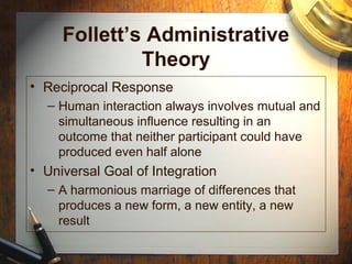 Follett’s Administrative
Theory
• Reciprocal Response
– Human interaction always involves mutual and
simultaneous influence resulting in an
outcome that neither participant could have
produced even half alone
• Universal Goal of Integration
– A harmonious marriage of differences that
produces a new form, a new entity, a new
result
 