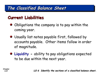 Chapter
4-37
The Classified Balance SheetThe Classified Balance SheetThe Classified Balance SheetThe Classified Balance Sheet
LO 6 Identify the sections of a classified balance sheet.LO 6 Identify the sections of a classified balance sheet.
Obligations the company is to pay within the
coming year.
Usually list notes payable first, followed by
accounts payable. Other items follow in order
of magnitude.
Liquidity - ability to pay obligations expected
to be due within the next year.
Current LiabilitiesCurrent Liabilities
 