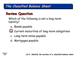 Chapter
4-40
Which of the following is not a long-term
liability?
a. Bonds payable
b. Current maturities of long-term obligations
c. Long-term notes payable
d. Mortgages payable
Review QuestionReview Question
The Classified Balance SheetThe Classified Balance SheetThe Classified Balance SheetThe Classified Balance Sheet
LO 6 Identify the sections of a classified balance sheet.LO 6 Identify the sections of a classified balance sheet.
 