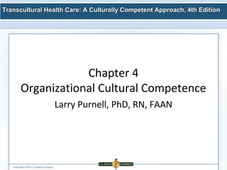 Transcultural Health Care: A Culturally Competent AApppprrooaacchh,, 44tthh EEddiittiioonn 
Copyright © 2013 F.A. Davis Company 
Chapter 4 
Organizational Cultural Competence 
Larry Purnell, PhD, RN, FAAN 
 