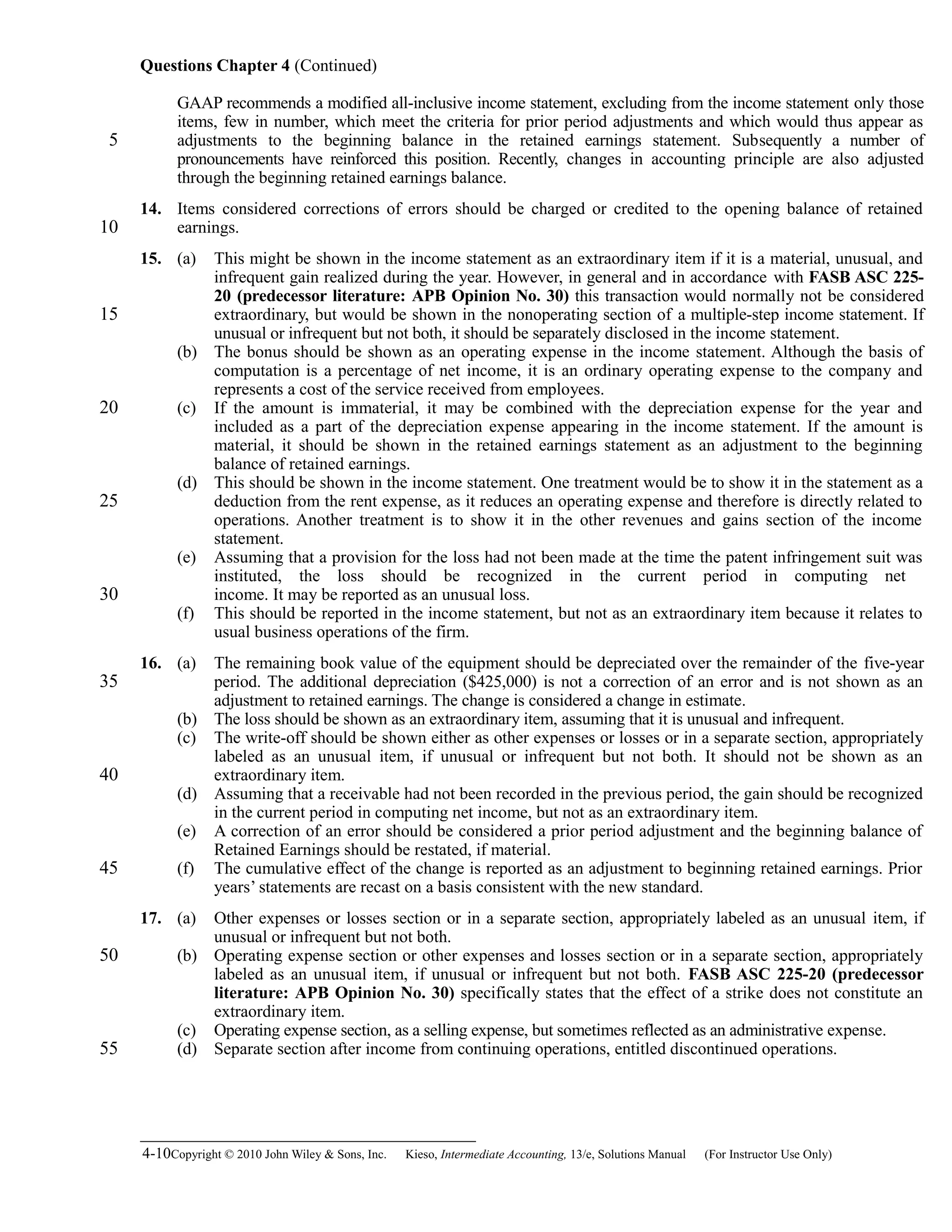 Questions Chapter 4 (Continued)
GAAP recommends a modified all-inclusive income statement, excluding from the income statement only those
items, few in number, which meet the criteria for prior period adjustments and which would thus appear as
adjustments to the beginning balance in the retained earnings statement. Subsequently a number of
pronouncements have reinforced this position. Recently, changes in accounting principle are also adjusted
through the beginning retained earnings balance.
14. Items considered corrections of errors should be charged or credited to the opening balance of retained
earnings.
15. (a) This might be shown in the income statement as an extraordinary item if it is a material, unusual, and
infrequent gain realized during the year. However, in general and in accordance with FASB ASC 225-
20 (predecessor literature: APB Opinion No. 30) this transaction would normally not be considered
extraordinary, but would be shown in the nonoperating section of a multiple-step income statement. If
unusual or infrequent but not both, it should be separately disclosed in the income statement.
(b) The bonus should be shown as an operating expense in the income statement. Although the basis of
computation is a percentage of net income, it is an ordinary operating expense to the company and
represents a cost of the service received from employees.
(c) If the amount is immaterial, it may be combined with the depreciation expense for the year and
included as a part of the depreciation expense appearing in the income statement. If the amount is
material, it should be shown in the retained earnings statement as an adjustment to the beginning
balance of retained earnings.
(d) This should be shown in the income statement. One treatment would be to show it in the statement as a
deduction from the rent expense, as it reduces an operating expense and therefore is directly related to
operations. Another treatment is to show it in the other revenues and gains section of the income
statement.
(e) Assuming that a provision for the loss had not been made at the time the patent infringement suit was
instituted, the loss should be recognized in the current period in computing net
income. It may be reported as an unusual loss.
(f) This should be reported in the income statement, but not as an extraordinary item because it relates to
usual business operations of the firm.
16. (a) The remaining book value of the equipment should be depreciated over the remainder of the five-year
period. The additional depreciation ($425,000) is not a correction of an error and is not shown as an
adjustment to retained earnings. The change is considered a change in estimate.
(b) The loss should be shown as an extraordinary item, assuming that it is unusual and infrequent.
(c) The write-off should be shown either as other expenses or losses or in a separate section, appropriately
labeled as an unusual item, if unusual or infrequent but not both. It should not be shown as an
extraordinary item.
(d) Assuming that a receivable had not been recorded in the previous period, the gain should be recognized
in the current period in computing net income, but not as an extraordinary item.
(e) A correction of an error should be considered a prior period adjustment and the beginning balance of
Retained Earnings should be restated, if material.
(f) The cumulative effect of the change is reported as an adjustment to beginning retained earnings. Prior
years’ statements are recast on a basis consistent with the new standard.
17. (a) Other expenses or losses section or in a separate section, appropriately labeled as an unusual item, if
unusual or infrequent but not both.
(b) Operating expense section or other expenses and losses section or in a separate section, appropriately
labeled as an unusual item, if unusual or infrequent but not both. FASB ASC 225-20 (predecessor
literature: APB Opinion No. 30) specifically states that the effect of a strike does not constitute an
extraordinary item.
(c) Operating expense section, as a selling expense, but sometimes reflected as an administrative expense.
(d) Separate section after income from continuing operations, entitled discontinued operations.
4-10Copyright © 2010 John Wiley & Sons, Inc. Kieso,    Intermediate Accounting, 13/e, Solutions Manual (For Instructor Use Only)   
5
10
15
20
25
30
35
40
45
50
55
 