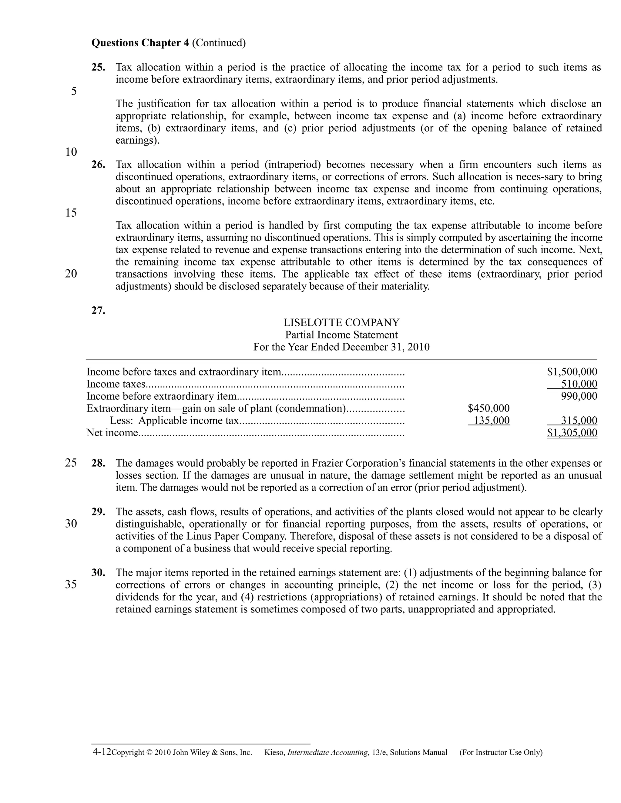 Questions Chapter 4 (Continued)
25. Tax allocation within a period is the practice of allocating the income tax for a period to such items as
income before extraordinary items, extraordinary items, and prior period adjustments.
The justification for tax allocation within a period is to produce financial statements which disclose an
appropriate relationship, for example, between income tax expense and (a) income before extraordinary
items, (b) extraordinary items, and (c) prior period adjustments (or of the opening balance of retained
earnings).
26. Tax allocation within a period (intraperiod) becomes necessary when a firm encounters such items as
discontinued operations, extraordinary items, or corrections of errors. Such allocation is neces-sary to bring
about an appropriate relationship between income tax expense and income from continuing operations,
discontinued operations, income before extraordinary items, extraordinary items, etc.
Tax allocation within a period is handled by first computing the tax expense attributable to income before
extraordinary items, assuming no discontinued operations. This is simply computed by ascertaining the income
tax expense related to revenue and expense transactions entering into the determination of such income. Next,
the remaining income tax expense attributable to other items is determined by the tax consequences of
transactions involving these items. The applicable tax effect of these items (extraordinary, prior period
adjustments) should be disclosed separately because of their materiality.
27.
LISELOTTE COMPANY
Partial Income Statement
For the Year Ended December 31, 2010
Income before taxes and extraordinary item........................................... $1,500,000
Income taxes........................................................................................... 510,000
Income before extraordinary item........................................................... 990,000
Extraordinary item—gain on sale of plant (condemnation).................... $450,000
Less: Applicable income tax.......................................................... 135,000 315,000
Net income.............................................................................................. $1,305,000
28. The damages would probably be reported in Frazier Corporation’s financial statements in the other expenses or
losses section. If the damages are unusual in nature, the damage settlement might be reported as an unusual
item. The damages would not be reported as a correction of an error (prior period adjustment).
29. The assets, cash flows, results of operations, and activities of the plants closed would not appear to be clearly
distinguishable, operationally or for financial reporting purposes, from the assets, results of operations, or
activities of the Linus Paper Company. Therefore, disposal of these assets is not considered to be a disposal of
a component of a business that would receive special reporting.
30. The major items reported in the retained earnings statement are: (1) adjustments of the beginning balance for
corrections of errors or changes in accounting principle, (2) the net income or loss for the period, (3)
dividends for the year, and (4) restrictions (appropriations) of retained earnings. It should be noted that the
retained earnings statement is sometimes composed of two parts, unappropriated and appropriated.
4-12Copyright © 2010 John Wiley & Sons, Inc. Kieso,    Intermediate Accounting, 13/e, Solutions Manual (For Instructor Use Only)   
5
10
15
20
25
30
35
 