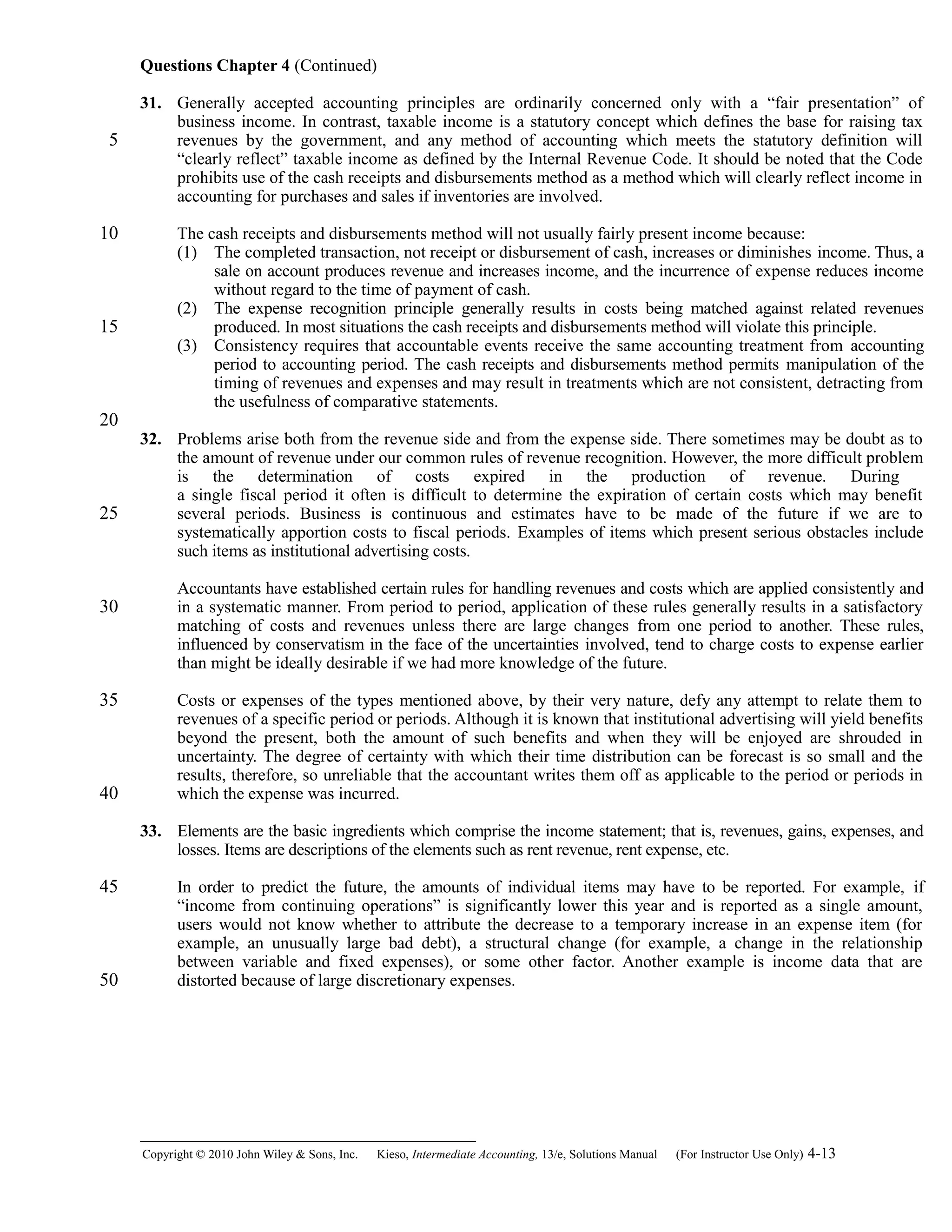 Questions Chapter 4 (Continued)
31. Generally accepted accounting principles are ordinarily concerned only with a “fair presentation” of
business income. In contrast, taxable income is a statutory concept which defines the base for raising tax
revenues by the government, and any method of accounting which meets the statutory definition will
“clearly reflect” taxable income as defined by the Internal Revenue Code. It should be noted that the Code
prohibits use of the cash receipts and disbursements method as a method which will clearly reflect income in
accounting for purchases and sales if inventories are involved.
The cash receipts and disbursements method will not usually fairly present income because:
(1) The completed transaction, not receipt or disbursement of cash, increases or diminishes income. Thus, a
sale on account produces revenue and increases income, and the incurrence of expense reduces income
without regard to the time of payment of cash.
(2) The expense recognition principle generally results in costs being matched against related revenues
produced. In most situations the cash receipts and disbursements method will violate this principle.
(3) Consistency requires that accountable events receive the same accounting treatment from accounting
period to accounting period. The cash receipts and disbursements method permits manipulation of the
timing of revenues and expenses and may result in treatments which are not consistent, detracting from
the usefulness of comparative statements.
32. Problems arise both from the revenue side and from the expense side. There sometimes may be doubt as to
the amount of revenue under our common rules of revenue recognition. However, the more difficult problem
is the determination of costs expired in the production of revenue. During
a single fiscal period it often is difficult to determine the expiration of certain costs which may benefit
several periods. Business is continuous and estimates have to be made of the future if we are to
systematically apportion costs to fiscal periods. Examples of items which present serious obstacles include
such items as institutional advertising costs.
Accountants have established certain rules for handling revenues and costs which are applied consistently and
in a systematic manner. From period to period, application of these rules generally results in a satisfactory
matching of costs and revenues unless there are large changes from one period to another. These rules,
influenced by conservatism in the face of the uncertainties involved, tend to charge costs to expense earlier
than might be ideally desirable if we had more knowledge of the future.
Costs or expenses of the types mentioned above, by their very nature, defy any attempt to relate them to
revenues of a specific period or periods. Although it is known that institutional advertising will yield benefits
beyond the present, both the amount of such benefits and when they will be enjoyed are shrouded in
uncertainty. The degree of certainty with which their time distribution can be forecast is so small and the
results, therefore, so unreliable that the accountant writes them off as applicable to the period or periods in
which the expense was incurred.
33. Elements are the basic ingredients which comprise the income statement; that is, revenues, gains, expenses, and
losses. Items are descriptions of the elements such as rent revenue, rent expense, etc.
In order to predict the future, the amounts of individual items may have to be reported. For example, if
“income from continuing operations” is significantly lower this year and is reported as a single amount,
users would not know whether to attribute the decrease to a temporary increase in an expense item (for
example, an unusually large bad debt), a structural change (for example, a change in the relationship
between variable and fixed expenses), or some other factor. Another example is income data that are
distorted because of large discretionary expenses.
Copyright © 2010 John Wiley & Sons, Inc. Kieso,    Intermediate Accounting, 13/e, Solutions Manual (For Instructor Use Only)    4-13
5
10
15
20
25
30
35
40
45
50
 