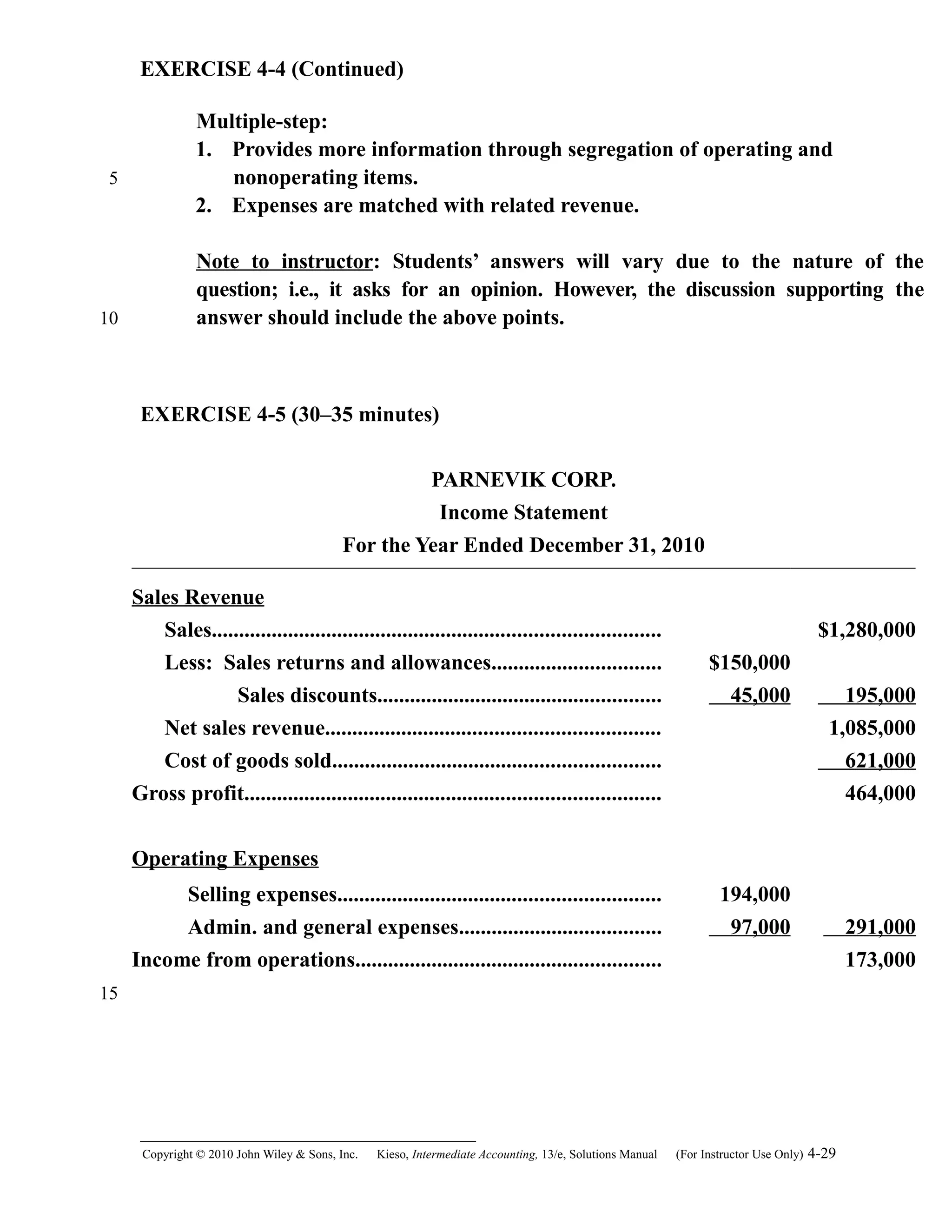 EXERCISE 4-4 (Continued)
Multiple-step:
1. Provides more information through segregation of operating and
nonoperating items.
2. Expenses are matched with related revenue.
Note to instructor: Students’ answers will vary due to the nature of the
question; i.e., it asks for an opinion. However, the discussion supporting the
answer should include the above points.
EXERCISE 4-5 (30–35 minutes)
PARNEVIK CORP.
Income Statement
For the Year Ended December 31, 2010
Sales Revenue
Sales.................................................................................. $1,280,000
Less: Sales returns and allowances............................... $150,000
Sales discounts.................................................... 45,000 195,000
Net sales revenue............................................................. 1,085,000
Cost of goods sold............................................................ 621,000
Gross profit............................................................................ 464,000
Operating Expenses
Selling expenses........................................................... 194,000
Admin. and general expenses..................................... 97,000 291,000
Income from operations........................................................ 173,000
Copyright © 2010 John Wiley & Sons, Inc. Kieso,    Intermediate Accounting, 13/e, Solutions Manual (For Instructor Use Only)    4-29
5
10
15
 