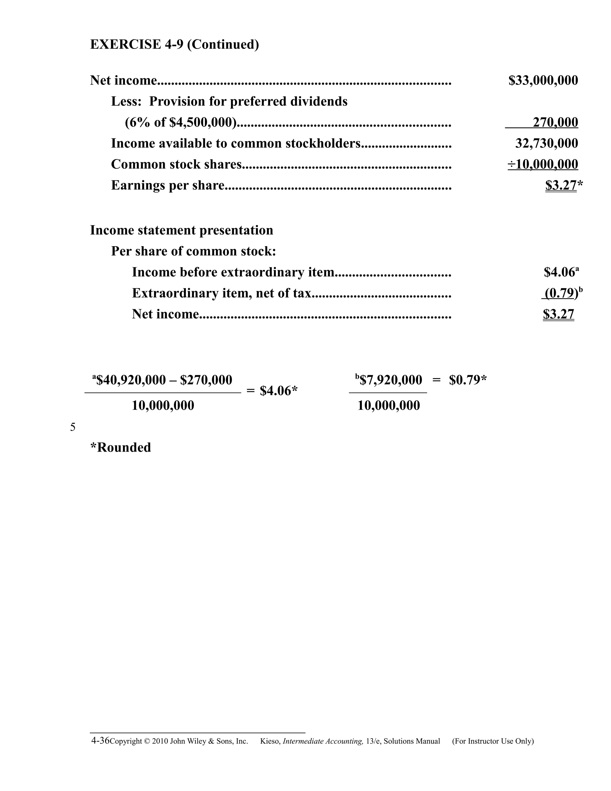 EXERCISE 4-9 (Continued)
Net income.................................................................................... $33,000,000
Less: Provision for preferred dividends
(6% of $4,500,000)............................................................. 270,000
Income available to common stockholders.......................... 32,730,000
Common stock shares............................................................ ÷10,000,000
Earnings per share................................................................. $3.27*
Income statement presentation
Per share of common stock:
Income before extraordinary item................................. $4.06a
Extraordinary item, net of tax........................................ (0.79)b
Net income........................................................................ $3.27
a
$40,920,000 – $270,000
= $4.06*
b
$7,920,000 = $0.79*
10,000,000 10,000,000
*Rounded
4-36Copyright © 2010 John Wiley & Sons, Inc. Kieso,    Intermediate Accounting, 13/e, Solutions Manual (For Instructor Use Only)   
5
 