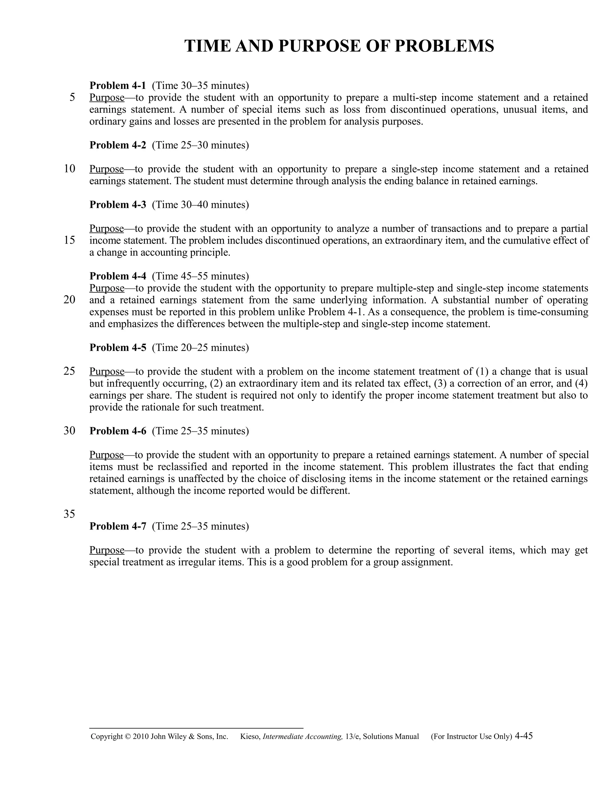 TIME AND PURPOSE OF PROBLEMS
Problem 4-1 (Time 30–35 minutes)
Purpose—to provide the student with an opportunity to prepare a multi-step income statement and a retained
earnings statement. A number of special items such as loss from discontinued operations, unusual items, and
ordinary gains and losses are presented in the problem for analysis purposes.
Problem 4-2 (Time 25–30 minutes)
Purpose—to provide the student with an opportunity to prepare a single-step income statement and a retained
earnings statement. The student must determine through analysis the ending balance in retained earnings.
Problem 4-3 (Time 30–40 minutes)
Purpose—to provide the student with an opportunity to analyze a number of transactions and to prepare a partial
income statement. The problem includes discontinued operations, an extraordinary item, and the cumulative effect of
a change in accounting principle.
Problem 4-4 (Time 45–55 minutes)
Purpose—to provide the student with the opportunity to prepare multiple-step and single-step income statements
and a retained earnings statement from the same underlying information. A substantial number of operating
expenses must be reported in this problem unlike Problem 4-1. As a consequence, the problem is time-consuming
and emphasizes the differences between the multiple-step and single-step income statement.
Problem 4-5 (Time 20–25 minutes)
Purpose—to provide the student with a problem on the income statement treatment of (1) a change that is usual
but infrequently occurring, (2) an extraordinary item and its related tax effect, (3) a correction of an error, and (4)
earnings per share. The student is required not only to identify the proper income statement treatment but also to
provide the rationale for such treatment.
Problem 4-6 (Time 25–35 minutes)
Purpose—to provide the student with an opportunity to prepare a retained earnings statement. A number of special
items must be reclassified and reported in the income statement. This problem illustrates the fact that ending
retained earnings is unaffected by the choice of disclosing items in the income statement or the retained earnings
statement, although the income reported would be different.
Problem 4-7 (Time 25–35 minutes)
Purpose—to provide the student with a problem to determine the reporting of several items, which may get
special treatment as irregular items. This is a good problem for a group assignment.
Copyright © 2010 John Wiley & Sons, Inc. Kieso,    Intermediate Accounting, 13/e, Solutions Manual (For Instructor Use Only)    4-45
5
10
15
20
25
30
35
 