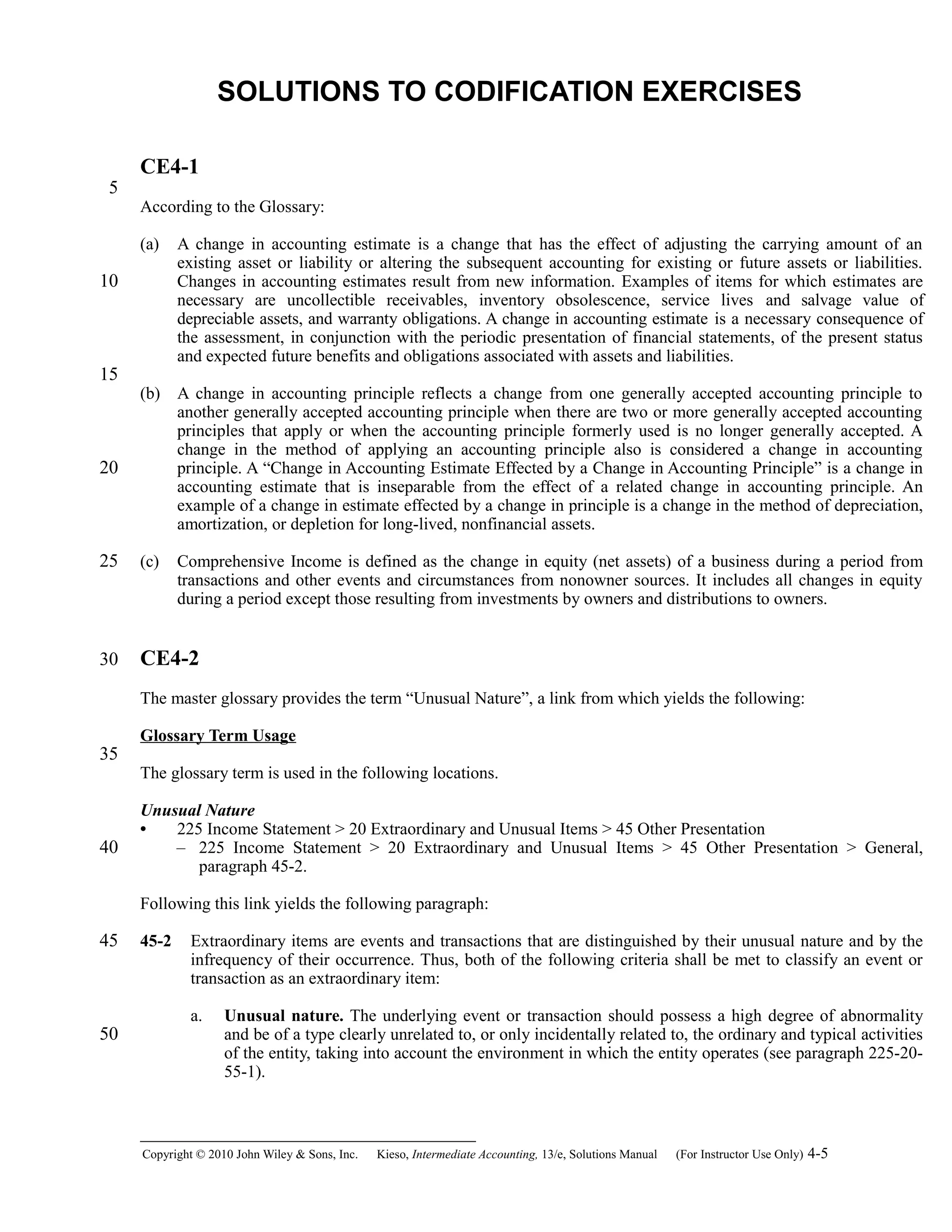 SOLUTIONS TO CODIFICATION EXERCISES
CE4-1
According to the Glossary:
(a) A change in accounting estimate is a change that has the effect of adjusting the carrying amount of an
existing asset or liability or altering the subsequent accounting for existing or future assets or liabilities.
Changes in accounting estimates result from new information. Examples of items for which estimates are
necessary are uncollectible receivables, inventory obsolescence, service lives and salvage value of
depreciable assets, and warranty obligations. A change in accounting estimate is a necessary consequence of
the assessment, in conjunction with the periodic presentation of financial statements, of the present status
and expected future benefits and obligations associated with assets and liabilities.
(b) A change in accounting principle reflects a change from one generally accepted accounting principle to
another generally accepted accounting principle when there are two or more generally accepted accounting
principles that apply or when the accounting principle formerly used is no longer generally accepted. A
change in the method of applying an accounting principle also is considered a change in accounting
principle. A “Change in Accounting Estimate Effected by a Change in Accounting Principle” is a change in
accounting estimate that is inseparable from the effect of a related change in accounting principle. An
example of a change in estimate effected by a change in principle is a change in the method of depreciation,
amortization, or depletion for long-lived, nonfinancial assets.
(c) Comprehensive Income is defined as the change in equity (net assets) of a business during a period from
transactions and other events and circumstances from nonowner sources. It includes all changes in equity
during a period except those resulting from investments by owners and distributions to owners.
CE4-2
The master glossary provides the term “Unusual Nature”, a link from which yields the following:
Glossary Term Usage
The glossary term is used in the following locations.
Unusual Nature
• 225 Income Statement > 20 Extraordinary and Unusual Items > 45 Other Presentation
– 225 Income Statement > 20 Extraordinary and Unusual Items > 45 Other Presentation > General,
paragraph 45-2.
Following this link yields the following paragraph:
45-2 Extraordinary items are events and transactions that are distinguished by their unusual nature and by the
infrequency of their occurrence. Thus, both of the following criteria shall be met to classify an event or
transaction as an extraordinary item:
a. Unusual nature. The underlying event or transaction should possess a high degree of abnormality
and be of a type clearly unrelated to, or only incidentally related to, the ordinary and typical activities
of the entity, taking into account the environment in which the entity operates (see paragraph 225-20-
55-1).
Copyright © 2010 John Wiley & Sons, Inc. Kieso,    Intermediate Accounting, 13/e, Solutions Manual (For Instructor Use Only)    4-5
5
10
15
20
25
30
35
40
45
50
 