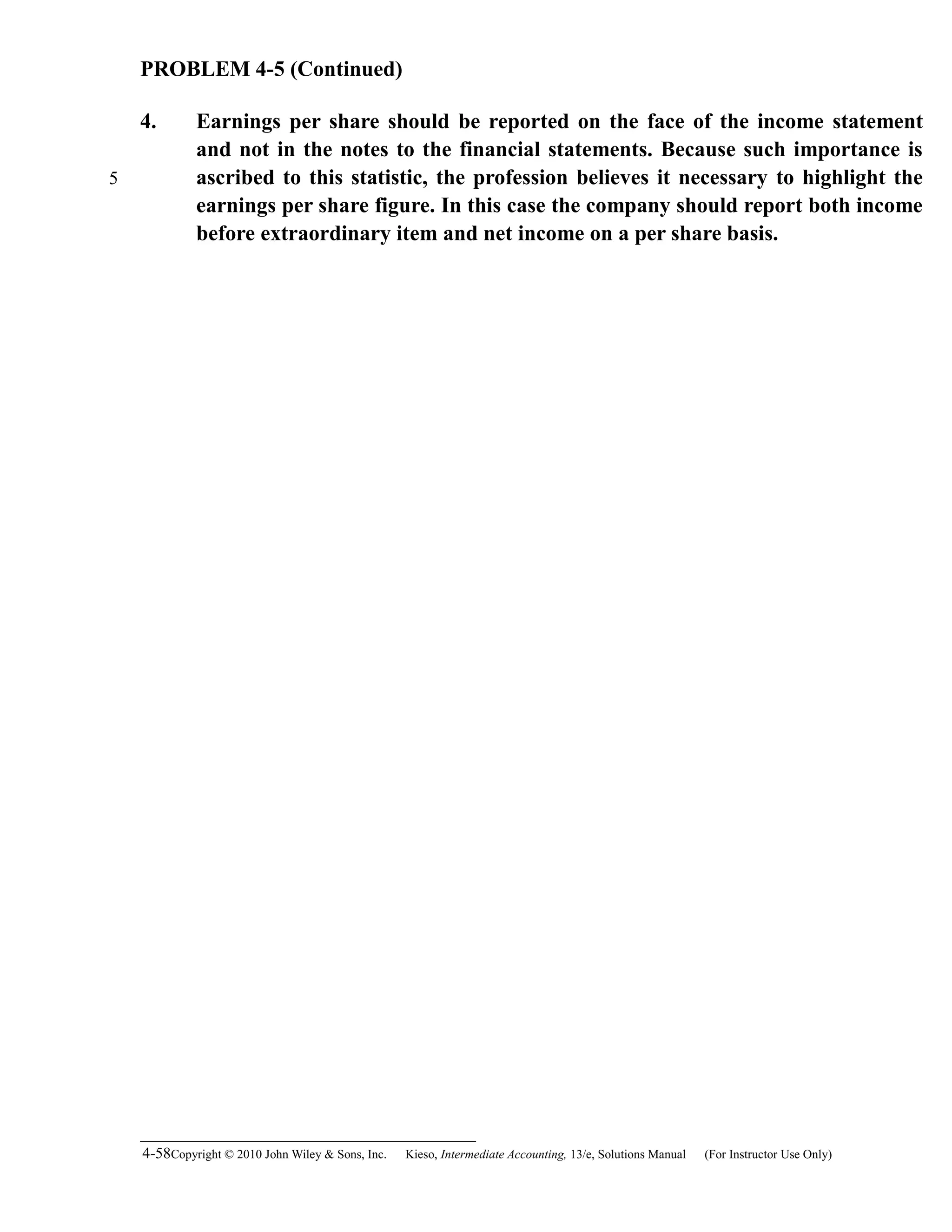 PROBLEM 4-5 (Continued)
4. Earnings per share should be reported on the face of the income statement
and not in the notes to the financial statements. Because such importance is
ascribed to this statistic, the profession believes it necessary to highlight the
earnings per share figure. In this case the company should report both income
before extraordinary item and net income on a per share basis.
4-58Copyright © 2010 John Wiley & Sons, Inc. Kieso,    Intermediate Accounting, 13/e, Solutions Manual (For Instructor Use Only)   
5
 