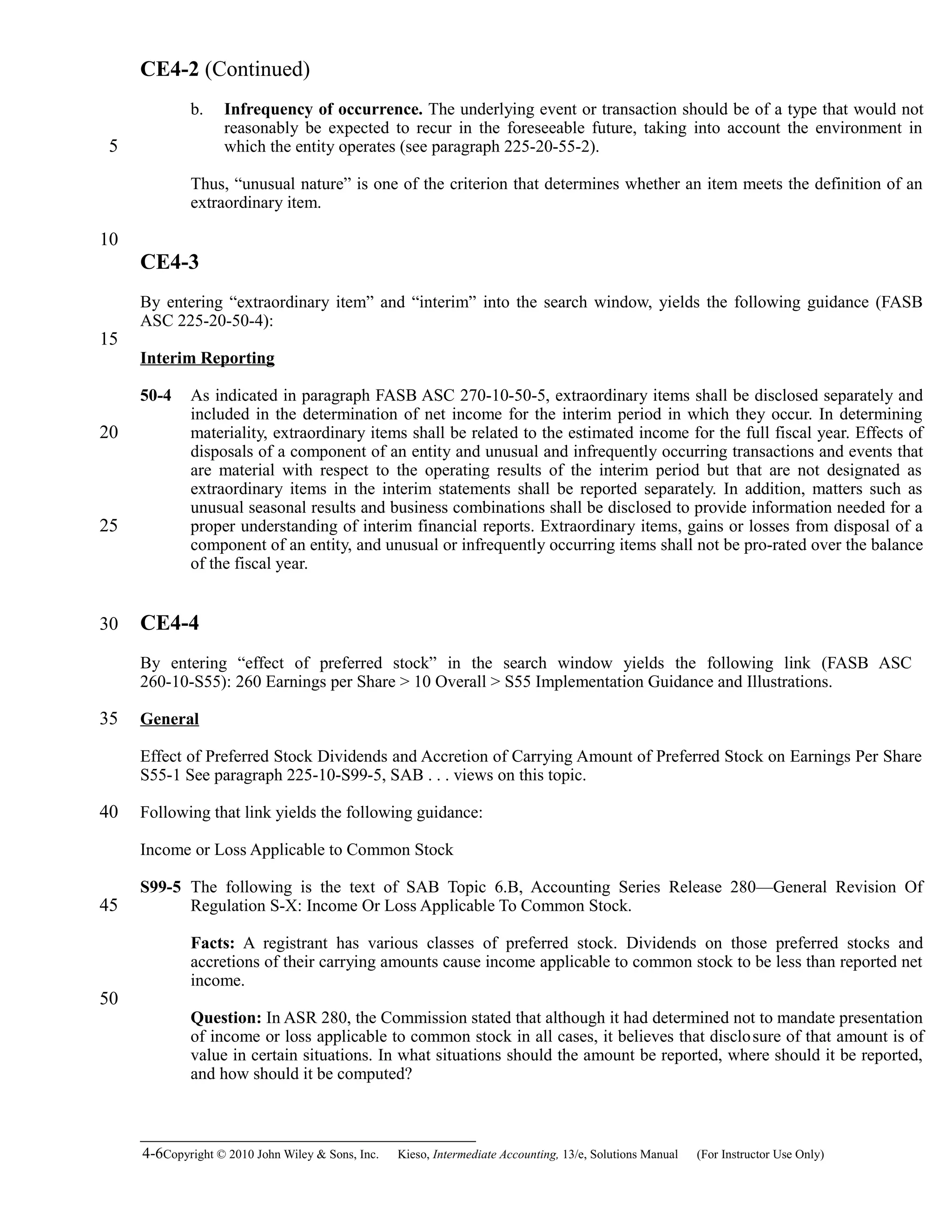 CE4-2 (Continued)
b. Infrequency of occurrence. The underlying event or transaction should be of a type that would not
reasonably be expected to recur in the foreseeable future, taking into account the environment in
which the entity operates (see paragraph 225-20-55-2).
Thus, “unusual nature” is one of the criterion that determines whether an item meets the definition of an
extraordinary item.
CE4-3
By entering “extraordinary item” and “interim” into the search window, yields the following guidance (FASB
ASC 225-20-50-4):
Interim Reporting
50-4 As indicated in paragraph FASB ASC 270-10-50-5, extraordinary items shall be disclosed separately and
included in the determination of net income for the interim period in which they occur. In determining
materiality, extraordinary items shall be related to the estimated income for the full fiscal year. Effects of
disposals of a component of an entity and unusual and infrequently occurring transactions and events that
are material with respect to the operating results of the interim period but that are not designated as
extraordinary items in the interim statements shall be reported separately. In addition, matters such as
unusual seasonal results and business combinations shall be disclosed to provide information needed for a
proper understanding of interim financial reports. Extraordinary items, gains or losses from disposal of a
component of an entity, and unusual or infrequently occurring items shall not be pro-rated over the balance
of the fiscal year.
CE4-4
By entering “effect of preferred stock” in the search window yields the following link (FASB ASC
260-10-S55): 260 Earnings per Share > 10 Overall > S55 Implementation Guidance and Illustrations.
General
Effect of Preferred Stock Dividends and Accretion of Carrying Amount of Preferred Stock on Earnings Per Share
S55-1 See paragraph 225-10-S99-5, SAB . . . views on this topic.
Following that link yields the following guidance:
Income or Loss Applicable to Common Stock
S99-5 The following is the text of SAB Topic 6.B, Accounting Series Release 280—General Revision Of
Regulation S-X: Income Or Loss Applicable To Common Stock.
Facts: A registrant has various classes of preferred stock. Dividends on those preferred stocks and
accretions of their carrying amounts cause income applicable to common stock to be less than reported net
income.
Question: In ASR 280, the Commission stated that although it had determined not to mandate presentation
of income or loss applicable to common stock in all cases, it believes that disclosure of that amount is of
value in certain situations. In what situations should the amount be reported, where should it be reported,
and how should it be computed?
4-6Copyright © 2010 John Wiley & Sons, Inc. Kieso,    Intermediate Accounting, 13/e, Solutions Manual (For Instructor Use Only)   
5
10
15
20
25
30
35
40
45
50
 