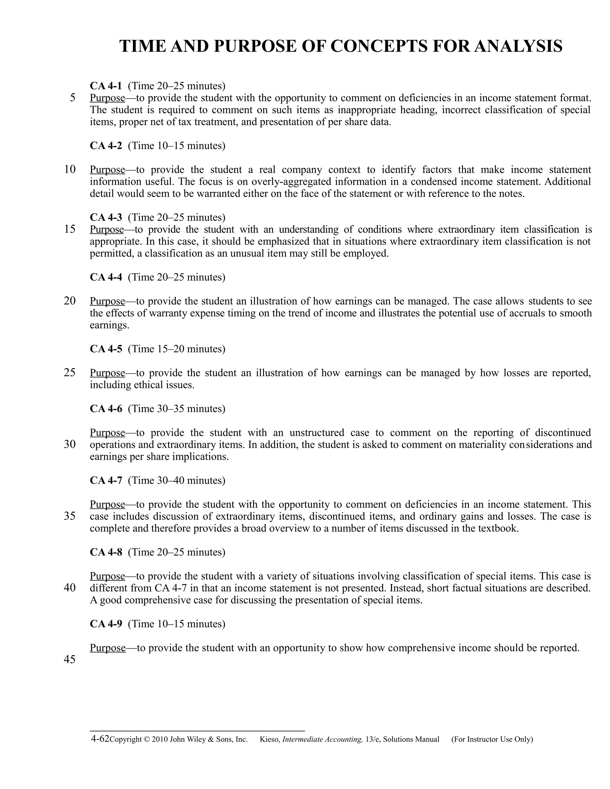 TIME AND PURPOSE OF CONCEPTS FOR ANALYSIS
CA 4-1 (Time 20–25 minutes)
Purpose—to provide the student with the opportunity to comment on deficiencies in an income statement format.
The student is required to comment on such items as inappropriate heading, incorrect classification of special
items, proper net of tax treatment, and presentation of per share data.
CA 4-2 (Time 10–15 minutes)
Purpose—to provide the student a real company context to identify factors that make income statement
information useful. The focus is on overly-aggregated information in a condensed income statement. Additional
detail would seem to be warranted either on the face of the statement or with reference to the notes.
CA 4-3 (Time 20–25 minutes)
Purpose—to provide the student with an understanding of conditions where extraordinary item classification is
appropriate. In this case, it should be emphasized that in situations where extraordinary item classification is not
permitted, a classification as an unusual item may still be employed.
CA 4-4 (Time 20–25 minutes)
Purpose—to provide the student an illustration of how earnings can be managed. The case allows students to see
the effects of warranty expense timing on the trend of income and illustrates the potential use of accruals to smooth
earnings.
CA 4-5 (Time 15–20 minutes)
Purpose—to provide the student an illustration of how earnings can be managed by how losses are reported,
including ethical issues.
CA 4-6 (Time 30–35 minutes)
Purpose—to provide the student with an unstructured case to comment on the reporting of discontinued
operations and extraordinary items. In addition, the student is asked to comment on materiality considerations and
earnings per share implications.
CA 4-7 (Time 30–40 minutes)
Purpose—to provide the student with the opportunity to comment on deficiencies in an income statement. This
case includes discussion of extraordinary items, discontinued items, and ordinary gains and losses. The case is
complete and therefore provides a broad overview to a number of items discussed in the textbook.
CA 4-8 (Time 20–25 minutes)
Purpose—to provide the student with a variety of situations involving classification of special items. This case is
different from CA 4-7 in that an income statement is not presented. Instead, short factual situations are described.
A good comprehensive case for discussing the presentation of special items.
CA 4-9 (Time 10–15 minutes)
Purpose—to provide the student with an opportunity to show how comprehensive income should be reported.
4-62Copyright © 2010 John Wiley & Sons, Inc. Kieso,    Intermediate Accounting, 13/e, Solutions Manual (For Instructor Use Only)   
5
10
15
20
25
30
35
40
45
 