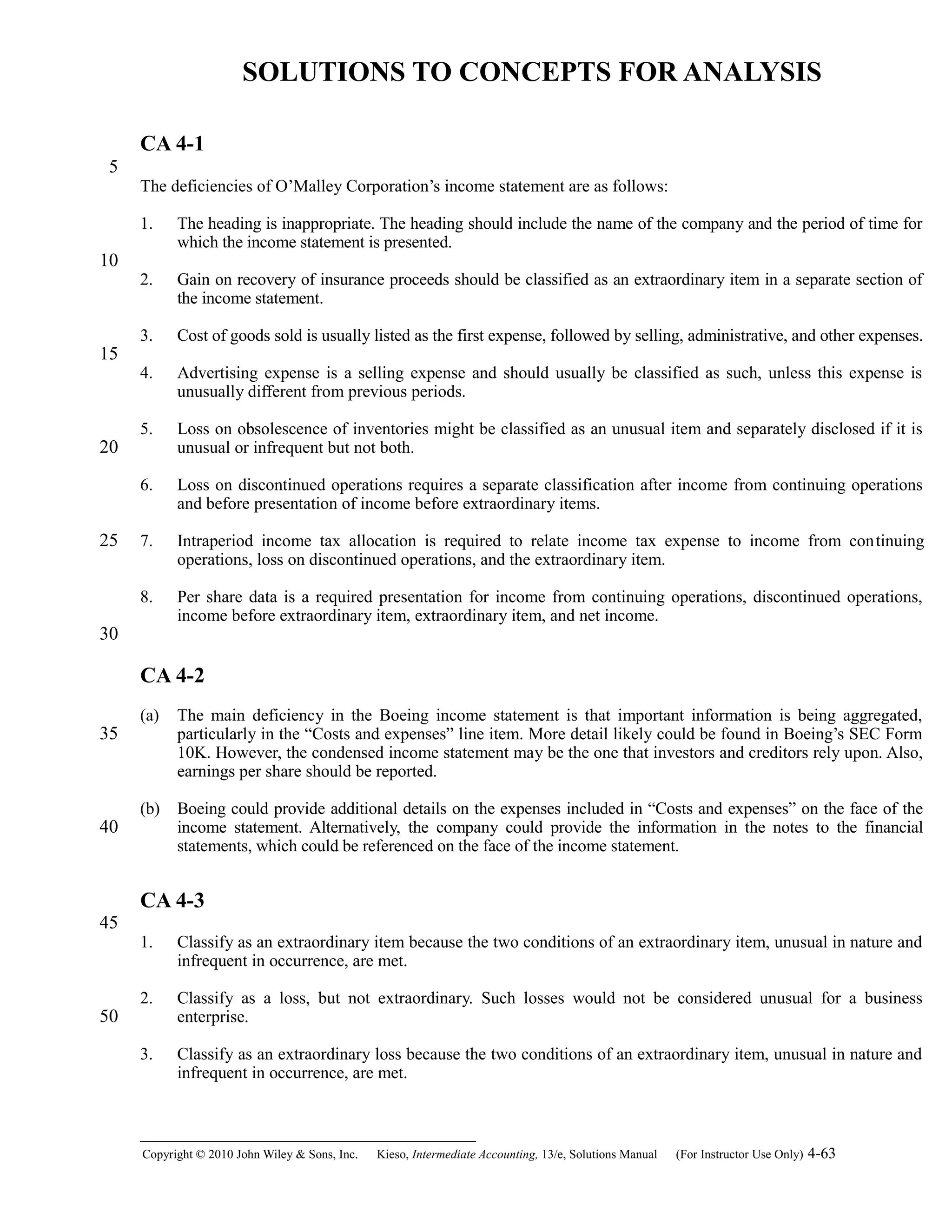 SOLUTIONS TO CONCEPTS FOR ANALYSIS
CA 4-1
The deficiencies of O’Malley Corporation’s income statement are as follows:
1. The heading is inappropriate. The heading should include the name of the company and the period of time for
which the income statement is presented.
2. Gain on recovery of insurance proceeds should be classified as an extraordinary item in a separate section of
the income statement.
3. Cost of goods sold is usually listed as the first expense, followed by selling, administrative, and other expenses.
4. Advertising expense is a selling expense and should usually be classified as such, unless this expense is
unusually different from previous periods.
5. Loss on obsolescence of inventories might be classified as an unusual item and separately disclosed if it is
unusual or infrequent but not both.
6. Loss on discontinued operations requires a separate classification after income from continuing operations
and before presentation of income before extraordinary items.
7. Intraperiod income tax allocation is required to relate income tax expense to income from continuing
operations, loss on discontinued operations, and the extraordinary item.
8. Per share data is a required presentation for income from continuing operations, discontinued operations,
income before extraordinary item, extraordinary item, and net income.
CA 4-2
(a) The main deficiency in the Boeing income statement is that important information is being aggregated,
particularly in the “Costs and expenses” line item. More detail likely could be found in Boeing’s SEC Form
10K. However, the condensed income statement may be the one that investors and creditors rely upon. Also,
earnings per share should be reported.
(b) Boeing could provide additional details on the expenses included in “Costs and expenses” on the face of the
income statement. Alternatively, the company could provide the information in the notes to the financial
statements, which could be referenced on the face of the income statement.
CA 4-3
1. Classify as an extraordinary item because the two conditions of an extraordinary item, unusual in nature and
infrequent in occurrence, are met.
2. Classify as a loss, but not extraordinary. Such losses would not be considered unusual for a business
enterprise.
3. Classify as an extraordinary loss because the two conditions of an extraordinary item, unusual in nature and
infrequent in occurrence, are met.
Copyright © 2010 John Wiley & Sons, Inc. Kieso,    Intermediate Accounting, 13/e, Solutions Manual (For Instructor Use Only)    4-63
5
10
15
20
25
30
35
40
45
50
 