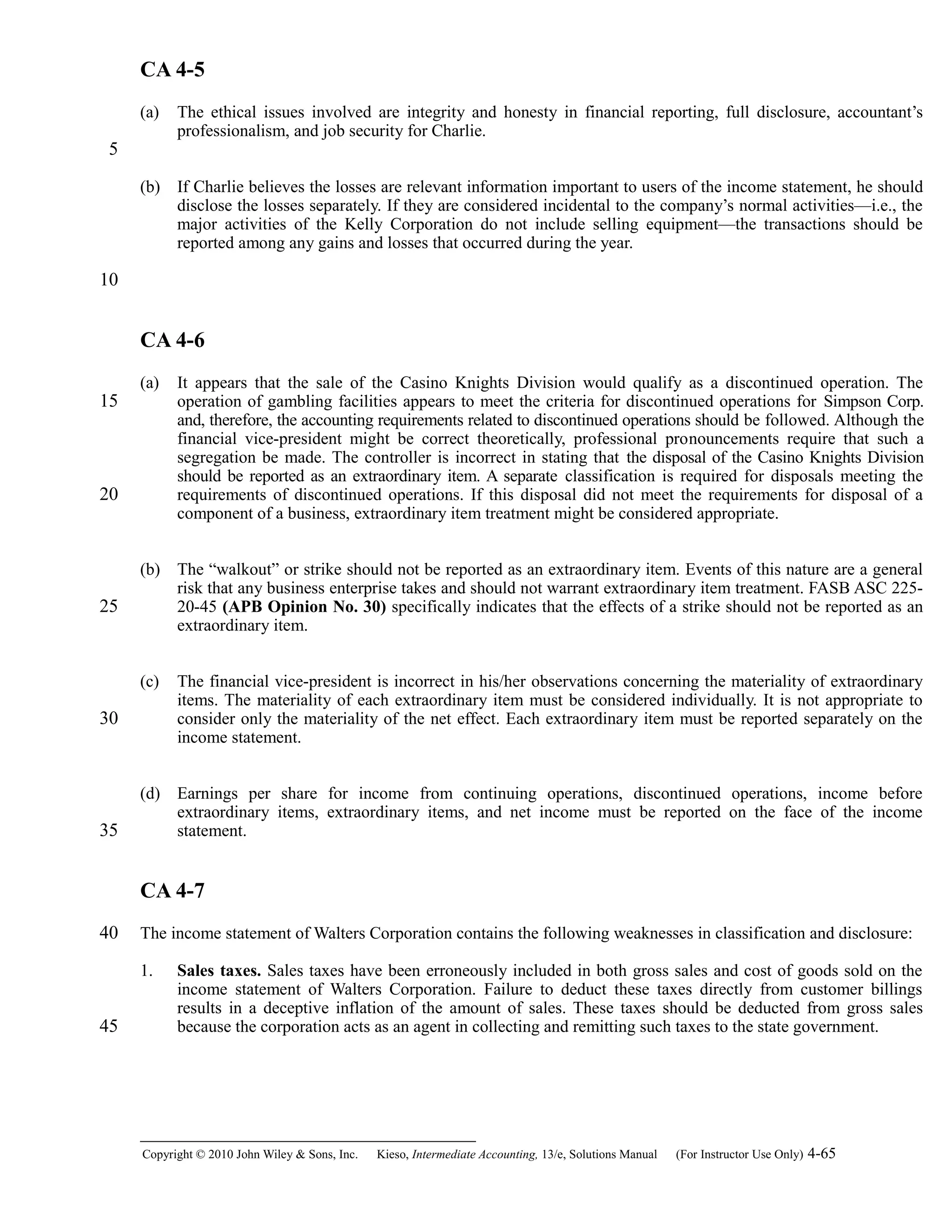 CA 4-5
(a) The ethical issues involved are integrity and honesty in financial reporting, full disclosure, accountant’s
professionalism, and job security for Charlie.
(b) If Charlie believes the losses are relevant information important to users of the income statement, he should
disclose the losses separately. If they are considered incidental to the company’s normal activities—i.e., the
major activities of the Kelly Corporation do not include selling equipment—the transactions should be
reported among any gains and losses that occurred during the year.
CA 4-6
(a) It appears that the sale of the Casino Knights Division would qualify as a discontinued operation. The
operation of gambling facilities appears to meet the criteria for discontinued operations for Simpson Corp.
and, therefore, the accounting requirements related to discontinued operations should be followed. Although the
financial vice-president might be correct theoretically, professional pronouncements require that such a
segregation be made. The controller is incorrect in stating that the disposal of the Casino Knights Division
should be reported as an extraordinary item. A separate classification is required for disposals meeting the
requirements of discontinued operations. If this disposal did not meet the requirements for disposal of a
component of a business, extraordinary item treatment might be considered appropriate.
(b) The “walkout” or strike should not be reported as an extraordinary item. Events of this nature are a general
risk that any business enterprise takes and should not warrant extraordinary item treatment. FASB ASC 225-
20-45 (APB Opinion No. 30) specifically indicates that the effects of a strike should not be reported as an
extraordinary item.
(c) The financial vice-president is incorrect in his/her observations concerning the materiality of extraordinary
items. The materiality of each extraordinary item must be considered individually. It is not appropriate to
consider only the materiality of the net effect. Each extraordinary item must be reported separately on the
income statement.
(d) Earnings per share for income from continuing operations, discontinued operations, income before
extraordinary items, extraordinary items, and net income must be reported on the face of the income
statement.
CA 4-7
The income statement of Walters Corporation contains the following weaknesses in classification and disclosure:
1. Sales taxes. Sales taxes have been erroneously included in both gross sales and cost of goods sold on the
income statement of Walters Corporation. Failure to deduct these taxes directly from customer billings
results in a deceptive inflation of the amount of sales. These taxes should be deducted from gross sales
because the corporation acts as an agent in collecting and remitting such taxes to the state government.
Copyright © 2010 John Wiley & Sons, Inc. Kieso,    Intermediate Accounting, 13/e, Solutions Manual (For Instructor Use Only)    4-65
5
10
15
20
25
30
35
40
45
 