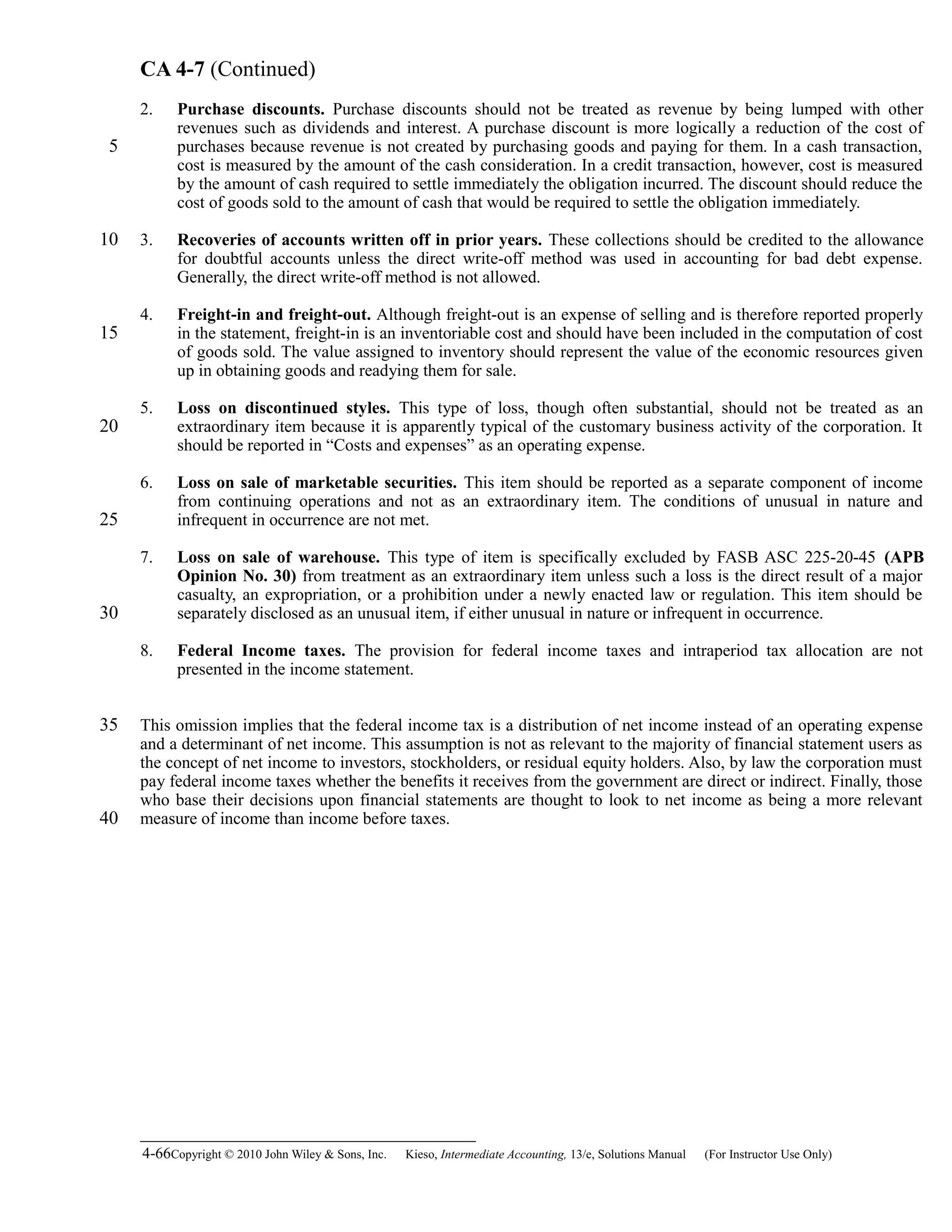CA 4-7 (Continued)
2. Purchase discounts. Purchase discounts should not be treated as revenue by being lumped with other
revenues such as dividends and interest. A purchase discount is more logically a reduction of the cost of
purchases because revenue is not created by purchasing goods and paying for them. In a cash transaction,
cost is measured by the amount of the cash consideration. In a credit transaction, however, cost is measured
by the amount of cash required to settle immediately the obligation incurred. The discount should reduce the
cost of goods sold to the amount of cash that would be required to settle the obligation immediately.
3. Recoveries of accounts written off in prior years. These collections should be credited to the allowance
for doubtful accounts unless the direct write-off method was used in accounting for bad debt expense.
Generally, the direct write-off method is not allowed.
4. Freight-in and freight-out. Although freight-out is an expense of selling and is therefore reported properly
in the statement, freight-in is an inventoriable cost and should have been included in the computation of cost
of goods sold. The value assigned to inventory should represent the value of the economic resources given
up in obtaining goods and readying them for sale.
5. Loss on discontinued styles. This type of loss, though often substantial, should not be treated as an
extraordinary item because it is apparently typical of the customary business activity of the corporation. It
should be reported in “Costs and expenses” as an operating expense.
6. Loss on sale of marketable securities. This item should be reported as a separate component of income
from continuing operations and not as an extraordinary item. The conditions of unusual in nature and
infrequent in occurrence are not met.
7. Loss on sale of warehouse. This type of item is specifically excluded by FASB ASC 225-20-45 (APB
Opinion No. 30) from treatment as an extraordinary item unless such a loss is the direct result of a major
casualty, an expropriation, or a prohibition under a newly enacted law or regulation. This item should be
separately disclosed as an unusual item, if either unusual in nature or infrequent in occurrence.
8. Federal Income taxes. The provision for federal income taxes and intraperiod tax allocation are not
presented in the income statement.
This omission implies that the federal income tax is a distribution of net income instead of an operating expense
and a determinant of net income. This assumption is not as relevant to the majority of financial statement users as
the concept of net income to investors, stockholders, or residual equity holders. Also, by law the corporation must
pay federal income taxes whether the benefits it receives from the government are direct or indirect. Finally, those
who base their decisions upon financial statements are thought to look to net income as being a more relevant
measure of income than income before taxes.
4-66Copyright © 2010 John Wiley & Sons, Inc. Kieso,    Intermediate Accounting, 13/e, Solutions Manual (For Instructor Use Only)   
5
10
15
20
25
30
35
40
 