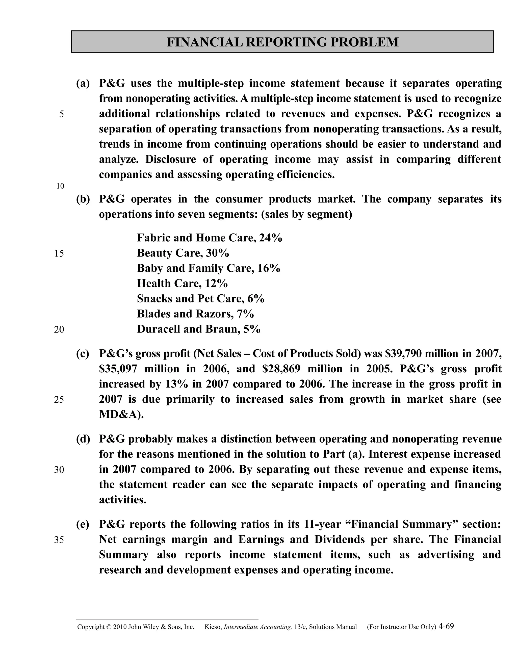 FINANCIAL REPORTING PROBLEM
(a) P&G uses the multiple-step income statement because it separates operating
from nonoperating activities. A multiple-step income statement is used to recognize
additional relationships related to revenues and expenses. P&G recognizes a
separation of operating transactions from nonoperating transactions. As a result,
trends in income from continuing operations should be easier to understand and
analyze. Disclosure of operating income may assist in comparing different
companies and assessing operating efficiencies.
(b) P&G operates in the consumer products market. The company separates its
operations into seven segments: (sales by segment)
Fabric and Home Care, 24%
Beauty Care, 30%
Baby and Family Care, 16%
Health Care, 12%
Snacks and Pet Care, 6%
Blades and Razors, 7%
Duracell and Braun, 5%
(c) P&G’s gross profit (Net Sales – Cost of Products Sold) was $39,790 million in 2007,
$35,097 million in 2006, and $28,869 million in 2005. P&G’s gross profit
increased by 13% in 2007 compared to 2006. The increase in the gross profit in
2007 is due primarily to increased sales from growth in market share (see
MD&A).
(d) P&G probably makes a distinction between operating and nonoperating revenue
for the reasons mentioned in the solution to Part (a). Interest expense increased
in 2007 compared to 2006. By separating out these revenue and expense items,
the statement reader can see the separate impacts of operating and financing
activities.
(e) P&G reports the following ratios in its 11-year “Financial Summary” section:
Net earnings margin and Earnings and Dividends per share. The Financial
Summary also reports income statement items, such as advertising and
research and development expenses and operating income.
Copyright © 2010 John Wiley & Sons, Inc. Kieso,    Intermediate Accounting, 13/e, Solutions Manual (For Instructor Use Only)    4-69
5
10
15
20
25
30
35
 