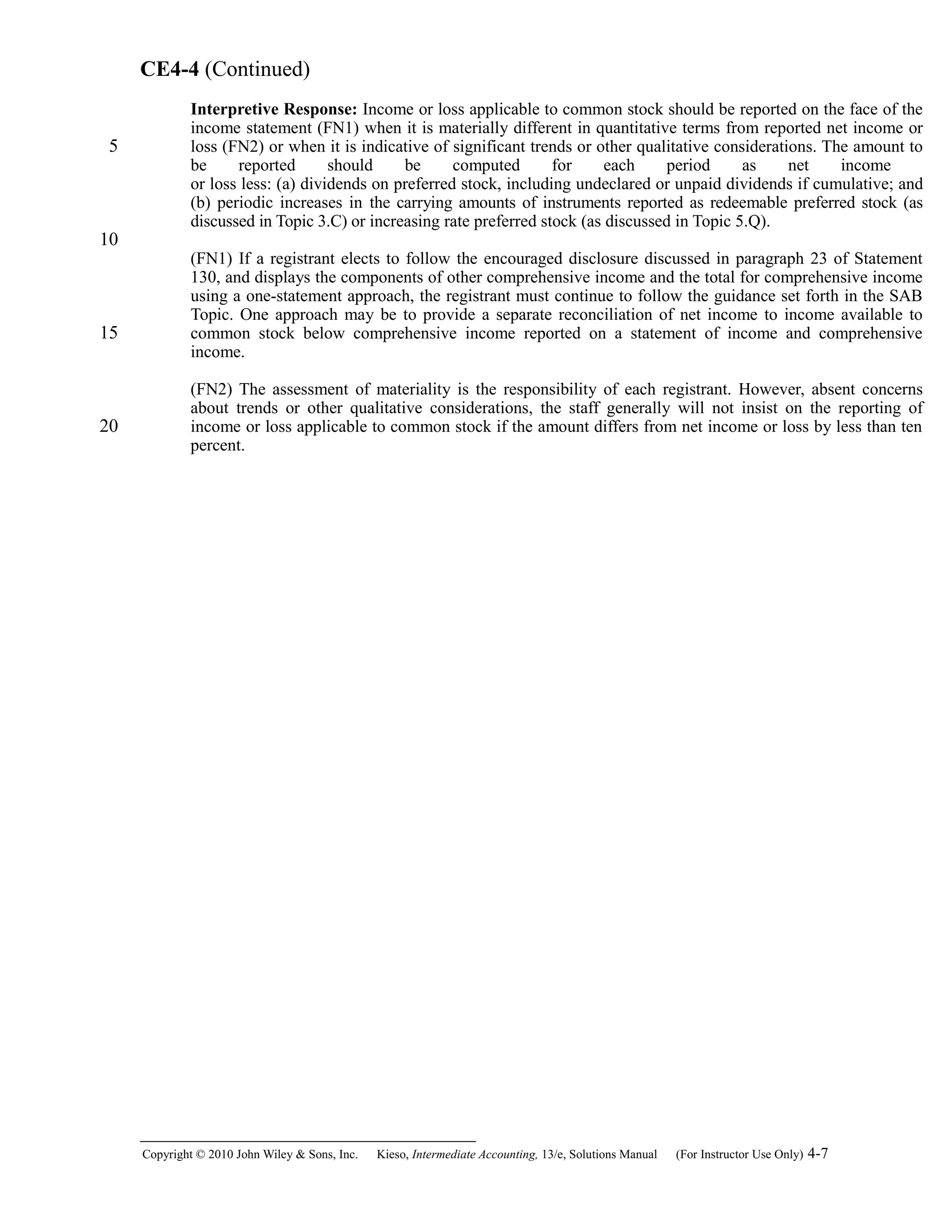 CE4-4 (Continued)
Interpretive Response: Income or loss applicable to common stock should be reported on the face of the
income statement (FN1) when it is materially different in quantitative terms from reported net income or
loss (FN2) or when it is indicative of significant trends or other qualitative considerations. The amount to
be reported should be computed for each period as net income
or loss less: (a) dividends on preferred stock, including undeclared or unpaid dividends if cumulative; and
(b) periodic increases in the carrying amounts of instruments reported as redeemable preferred stock (as
discussed in Topic 3.C) or increasing rate preferred stock (as discussed in Topic 5.Q).
(FN1) If a registrant elects to follow the encouraged disclosure discussed in paragraph 23 of Statement
130, and displays the components of other comprehensive income and the total for comprehensive income
using a one-statement approach, the registrant must continue to follow the guidance set forth in the SAB
Topic. One approach may be to provide a separate reconciliation of net income to income available to
common stock below comprehensive income reported on a statement of income and comprehensive
income.
(FN2) The assessment of materiality is the responsibility of each registrant. However, absent concerns
about trends or other qualitative considerations, the staff generally will not insist on the reporting of
income or loss applicable to common stock if the amount differs from net income or loss by less than ten
percent.
Copyright © 2010 John Wiley & Sons, Inc. Kieso,    Intermediate Accounting, 13/e, Solutions Manual (For Instructor Use Only)    4-7
5
10
15
20
 