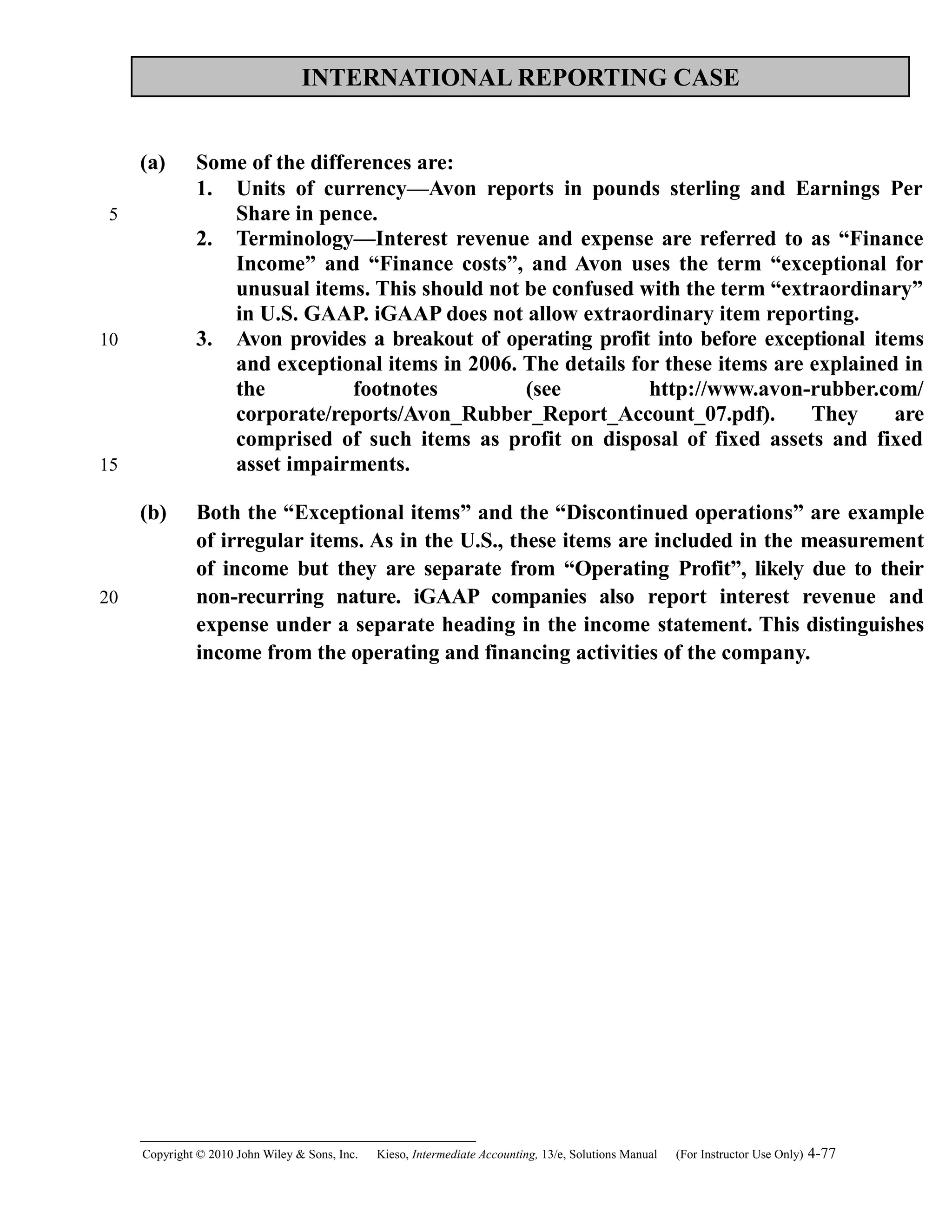 INTERNATIONAL REPORTING CASE
(a) Some of the differences are:
1. Units of currency—Avon reports in pounds sterling and Earnings Per
Share in pence.
2. Terminology—Interest revenue and expense are referred to as “Finance
Income” and “Finance costs”, and Avon uses the term “exceptional for
unusual items. This should not be confused with the term “extraordinary”
in U.S. GAAP. iGAAP does not allow extraordinary item reporting.
3. Avon provides a breakout of operating profit into before exceptional items
and exceptional items in 2006. The details for these items are explained in
the footnotes (see http://www.avon-rubber.com/
corporate/reports/Avon_Rubber_Report_Account_07.pdf). They are
comprised of such items as profit on disposal of fixed assets and fixed
asset impairments.
(b) Both the “Exceptional items” and the “Discontinued operations” are example
of irregular items. As in the U.S., these items are included in the measurement
of income but they are separate from “Operating Profit”, likely due to their
non-recurring nature. iGAAP companies also report interest revenue and
expense under a separate heading in the income statement. This distinguishes
income from the operating and financing activities of the company.
Copyright © 2010 John Wiley & Sons, Inc. Kieso,    Intermediate Accounting, 13/e, Solutions Manual (For Instructor Use Only)    4-77
5
10
15
20
 