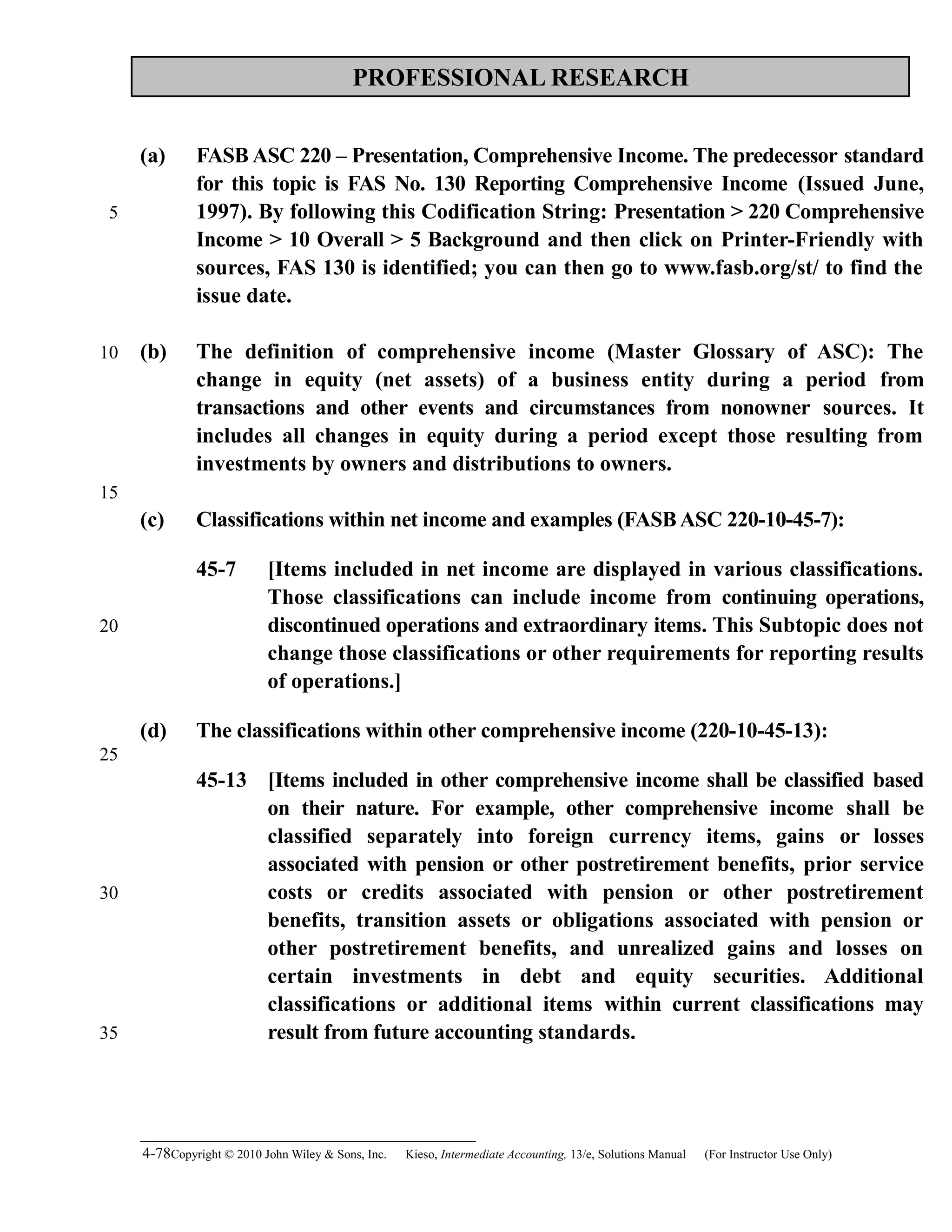 PROFESSIONAL RESEARCH
(a) FASB ASC 220 – Presentation, Comprehensive Income. The predecessor standard
for this topic is FAS No. 130 Reporting Comprehensive Income (Issued June,
1997). By following this Codification String: Presentation > 220 Comprehensive
Income > 10 Overall > 5 Background and then click on Printer-Friendly with
sources, FAS 130 is identified; you can then go to www.fasb.org/st/ to find the
issue date.
(b) The definition of comprehensive income (Master Glossary of ASC): The
change in equity (net assets) of a business entity during a period from
transactions and other events and circumstances from nonowner sources. It
includes all changes in equity during a period except those resulting from
investments by owners and distributions to owners.
(c) Classifications within net income and examples (FASBASC 220-10-45-7):
45-7 [Items included in net income are displayed in various classifications.
Those classifications can include income from continuing operations,
discontinued operations and extraordinary items. This Subtopic does not
change those classifications or other requirements for reporting results
of operations.]
(d) The classifications within other comprehensive income (220-10-45-13):
45-13 [Items included in other comprehensive income shall be classified based
on their nature. For example, other comprehensive income shall be
classified separately into foreign currency items, gains or losses
associated with pension or other postretirement benefits, prior service
costs or credits associated with pension or other postretirement
benefits, transition assets or obligations associated with pension or
other postretirement benefits, and unrealized gains and losses on
certain investments in debt and equity securities. Additional
classifications or additional items within current classifications may
result from future accounting standards.
4-78Copyright © 2010 John Wiley & Sons, Inc. Kieso,    Intermediate Accounting, 13/e, Solutions Manual (For Instructor Use Only)   
5
10
15
20
25
30
35
 