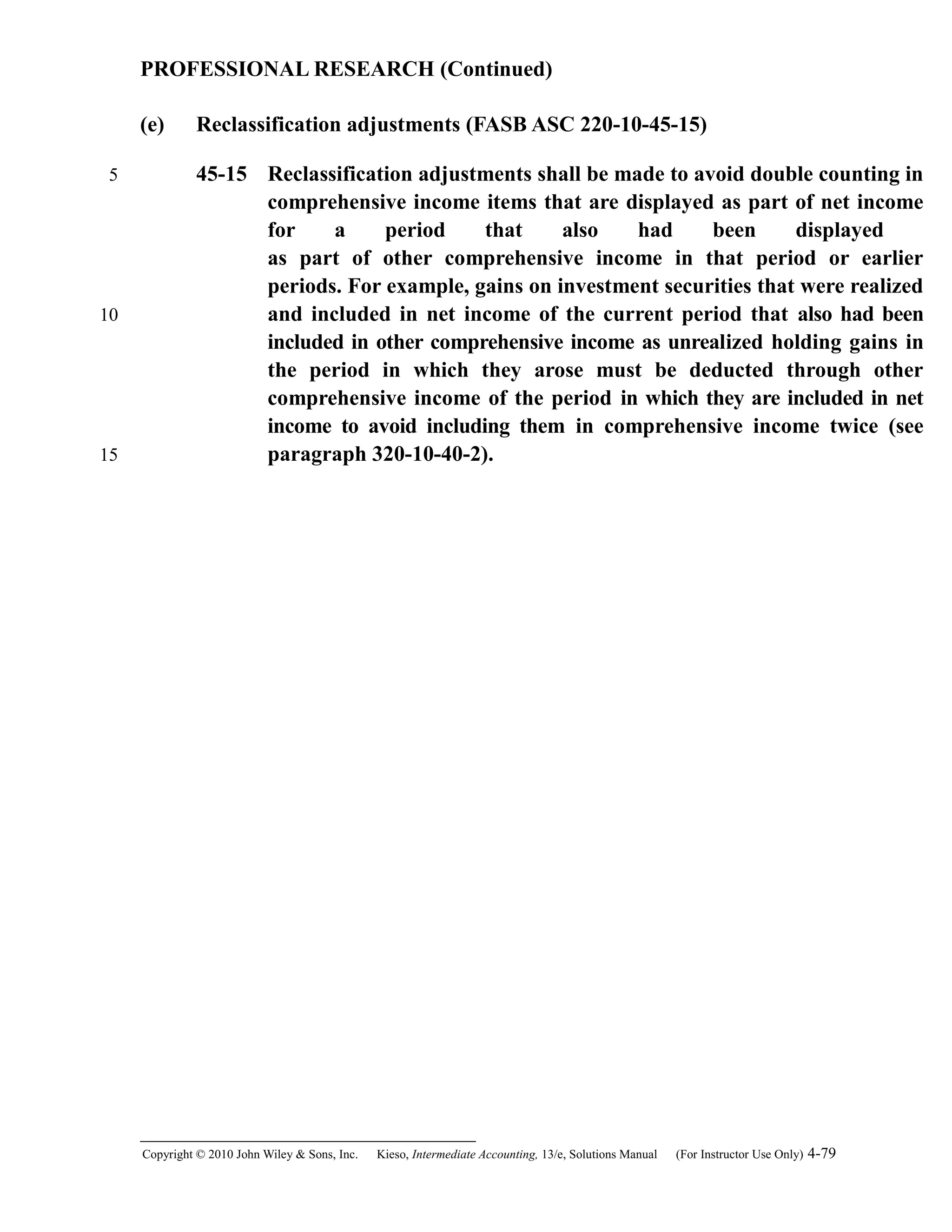 PROFESSIONAL RESEARCH (Continued)
(e) Reclassification adjustments (FASB ASC 220-10-45-15)
45-15 Reclassification adjustments shall be made to avoid double counting in
comprehensive income items that are displayed as part of net income
for a period that also had been displayed
as part of other comprehensive income in that period or earlier
periods. For example, gains on investment securities that were realized
and included in net income of the current period that also had been
included in other comprehensive income as unrealized holding gains in
the period in which they arose must be deducted through other
comprehensive income of the period in which they are included in net
income to avoid including them in comprehensive income twice (see
paragraph 320-10-40-2).
Copyright © 2010 John Wiley & Sons, Inc. Kieso,    Intermediate Accounting, 13/e, Solutions Manual (For Instructor Use Only)    4-79
5
10
15
 