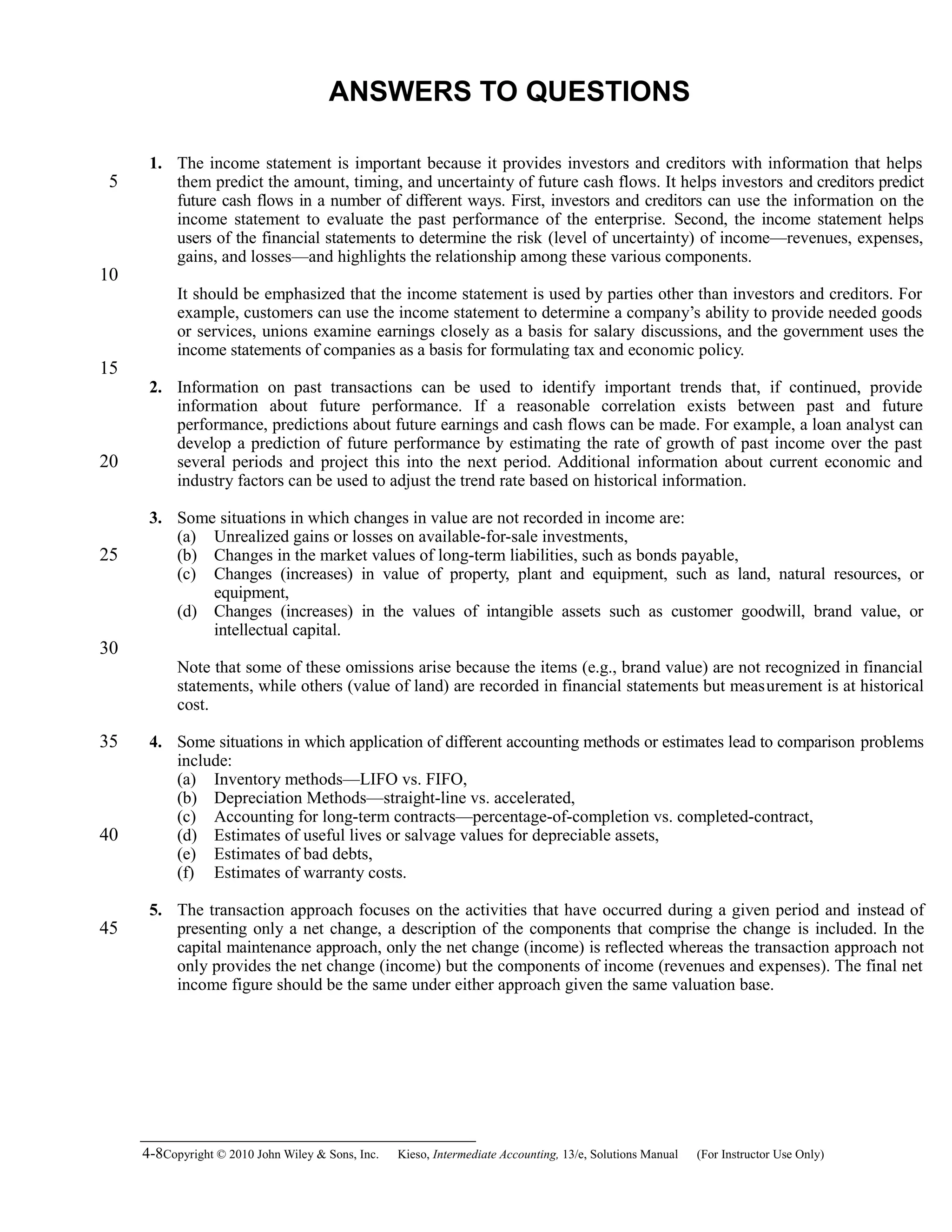 ANSWERS TO QUESTIONS
1. The income statement is important because it provides investors and creditors with information that helps
them predict the amount, timing, and uncertainty of future cash flows. It helps investors and creditors predict
future cash flows in a number of different ways. First, investors and creditors can use the information on the
income statement to evaluate the past performance of the enterprise. Second, the income statement helps
users of the financial statements to determine the risk (level of uncertainty) of income—revenues, expenses,
gains, and losses—and highlights the relationship among these various components.
It should be emphasized that the income statement is used by parties other than investors and creditors. For
example, customers can use the income statement to determine a company’s ability to provide needed goods
or services, unions examine earnings closely as a basis for salary discussions, and the government uses the
income statements of companies as a basis for formulating tax and economic policy.
2. Information on past transactions can be used to identify important trends that, if continued, provide
information about future performance. If a reasonable correlation exists between past and future
performance, predictions about future earnings and cash flows can be made. For example, a loan analyst can
develop a prediction of future performance by estimating the rate of growth of past income over the past
several periods and project this into the next period. Additional information about current economic and
industry factors can be used to adjust the trend rate based on historical information.
3. Some situations in which changes in value are not recorded in income are:
(a) Unrealized gains or losses on available-for-sale investments,
(b) Changes in the market values of long-term liabilities, such as bonds payable,
(c) Changes (increases) in value of property, plant and equipment, such as land, natural resources, or
equipment,
(d) Changes (increases) in the values of intangible assets such as customer goodwill, brand value, or
intellectual capital.
Note that some of these omissions arise because the items (e.g., brand value) are not recognized in financial
statements, while others (value of land) are recorded in financial statements but measurement is at historical
cost.
4. Some situations in which application of different accounting methods or estimates lead to comparison problems
include:
(a) Inventory methods—LIFO vs. FIFO,
(b) Depreciation Methods—straight-line vs. accelerated,
(c) Accounting for long-term contracts—percentage-of-completion vs. completed-contract,
(d) Estimates of useful lives or salvage values for depreciable assets,
(e) Estimates of bad debts,
(f) Estimates of warranty costs.
5. The transaction approach focuses on the activities that have occurred during a given period and instead of
presenting only a net change, a description of the components that comprise the change is included. In the
capital maintenance approach, only the net change (income) is reflected whereas the transaction approach not
only provides the net change (income) but the components of income (revenues and expenses). The final net
income figure should be the same under either approach given the same valuation base.
4-8Copyright © 2010 John Wiley & Sons, Inc. Kieso,    Intermediate Accounting, 13/e, Solutions Manual (For Instructor Use Only)   
5
10
15
20
25
30
35
40
45
 