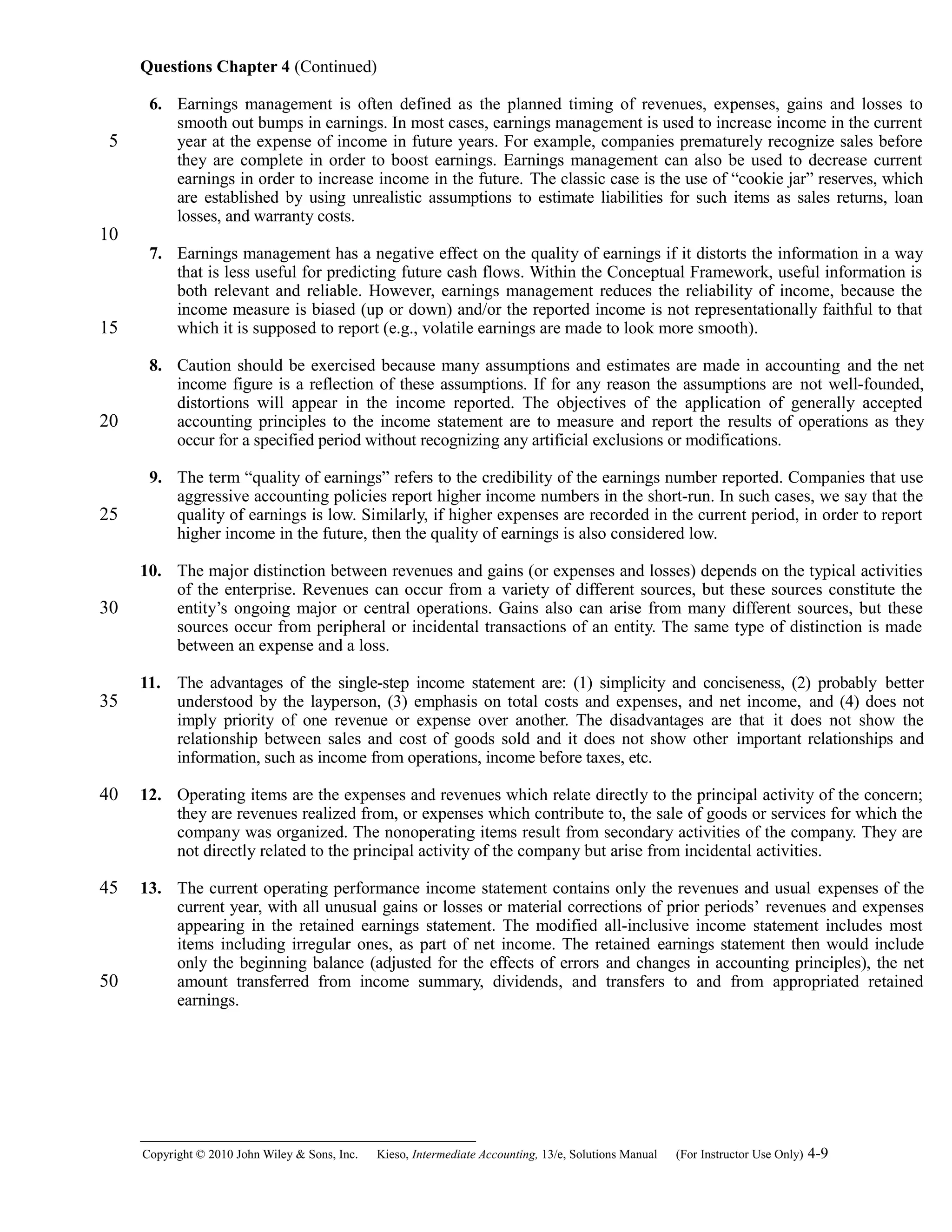 Questions Chapter 4 (Continued)
6. Earnings management is often defined as the planned timing of revenues, expenses, gains and losses to
smooth out bumps in earnings. In most cases, earnings management is used to increase income in the current
year at the expense of income in future years. For example, companies prematurely recognize sales before
they are complete in order to boost earnings. Earnings management can also be used to decrease current
earnings in order to increase income in the future. The classic case is the use of “cookie jar” reserves, which
are established by using unrealistic assumptions to estimate liabilities for such items as sales returns, loan
losses, and warranty costs.
7. Earnings management has a negative effect on the quality of earnings if it distorts the information in a way
that is less useful for predicting future cash flows. Within the Conceptual Framework, useful information is
both relevant and reliable. However, earnings management reduces the reliability of income, because the
income measure is biased (up or down) and/or the reported income is not representationally faithful to that
which it is supposed to report (e.g., volatile earnings are made to look more smooth).
8. Caution should be exercised because many assumptions and estimates are made in accounting and the net
income figure is a reflection of these assumptions. If for any reason the assumptions are not well-founded,
distortions will appear in the income reported. The objectives of the application of generally accepted
accounting principles to the income statement are to measure and report the results of operations as they
occur for a specified period without recognizing any artificial exclusions or modifications.
9. The term “quality of earnings” refers to the credibility of the earnings number reported. Companies that use
aggressive accounting policies report higher income numbers in the short-run. In such cases, we say that the
quality of earnings is low. Similarly, if higher expenses are recorded in the current period, in order to report
higher income in the future, then the quality of earnings is also considered low.
10. The major distinction between revenues and gains (or expenses and losses) depends on the typical activities
of the enterprise. Revenues can occur from a variety of different sources, but these sources constitute the
entity’s ongoing major or central operations. Gains also can arise from many different sources, but these
sources occur from peripheral or incidental transactions of an entity. The same type of distinction is made
between an expense and a loss.
11. The advantages of the single-step income statement are: (1) simplicity and conciseness, (2) probably better
understood by the layperson, (3) emphasis on total costs and expenses, and net income, and (4) does not
imply priority of one revenue or expense over another. The disadvantages are that it does not show the
relationship between sales and cost of goods sold and it does not show other important relationships and
information, such as income from operations, income before taxes, etc.
12. Operating items are the expenses and revenues which relate directly to the principal activity of the concern;
they are revenues realized from, or expenses which contribute to, the sale of goods or services for which the
company was organized. The nonoperating items result from secondary activities of the company. They are
not directly related to the principal activity of the company but arise from incidental activities.
13. The current operating performance income statement contains only the revenues and usual expenses of the
current year, with all unusual gains or losses or material corrections of prior periods’ revenues and expenses
appearing in the retained earnings statement. The modified all-inclusive income statement includes most
items including irregular ones, as part of net income. The retained earnings statement then would include
only the beginning balance (adjusted for the effects of errors and changes in accounting principles), the net
amount transferred from income summary, dividends, and transfers to and from appropriated retained
earnings.
Copyright © 2010 John Wiley & Sons, Inc. Kieso,    Intermediate Accounting, 13/e, Solutions Manual (For Instructor Use Only)    4-9
5
10
15
20
25
30
35
40
45
50
 