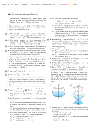 January 19, 2001 09:46 g65-ch4 Sheet number 10 Page number 250 cyan magenta yellow black
250 The Derivative in Graphing and Applications
32. Given that a is a constant and n is a positive integer, what
can you say about the existence of inﬂection points of the
function f(x) = (x − a)n
? Justify your answer.
If f is increasing on an interval [0, b), then it follows from
Deﬁnition 4.1.1 that f(0) < f(x) for each x in the interval.
Use this result in Exercises 33–36.
33. Show that 3
√
1 + x < 1 + 1
3
x if x > 0, and conﬁrm the in-
equality with a graphing utility. [Hint: Show that the func-
tion f(x) = 1 + 1
3
x − 3
√
1 + x is increasing on [0, +ϱ).]
34. Show that x < tan x if 0 < x < π/2, and conﬁrm the in-
equality with a graphing utility. [Hint: Show that the func-
tion f(x) = tan x − x is increasing on [0, π/2).]
35. Use a graphing utility to make a conjecture about the relative
sizes of x and sin x for x ≥ 0, and prove your conjecture.
36. Use a graphing utility to make a conjecture about the rela-
tive sizes of 1 − x2/2 and cos x for x ≥ 0, and prove your
conjecture. [Hint: Use the result of Exercise 35.]
In Exercises 37 and 38, use a graphing utility to generate the
graphs of f and f over the stated interval; then use those
graphs to estimate the x-coordinates of the inﬂection points
of f , the intervals on which f is concave up or down, and
the intervals on which f is increasing or decreasing. Check
your estimates by graphing f .
37. f(x) = x4
− 24x2
+ 12x, −5 ≤ x ≤ 5
38. f(x) =
1
1 + x2
, −5 ≤ x ≤ 5
In Exercises 39 and 40, use a CAS to ﬁnd f and to approxi-
mate the x-coordinates of the inﬂection points to six decimal
places. Conﬁrm that your answer is consistent with the graph
of f .
C 39. f(x) =
10x − 3
3x2 − 5x + 8
C 40. f(x) =
x3
− 8x + 7
x2 + 1
41. Use Deﬁnition 4.1.1 to prove that f(x) = x2
is increasing
on [0, +ϱ).
42. Use Deﬁnition 4.1.1 to prove that f(x) = 1/x is decreasing
on (0, +ϱ).
43. In each part, determine whether the statement is true or false.
If it is false, ﬁnd functions for which the statement fails to
hold.
(a) If f and g are increasing on an interval, then so is f +g.
(b) If f and g are increasing on an interval, then so is f ·g.
44. In each part, ﬁnd functions f and g that are increasing on
(−ϱ, +ϱ) and for which f − g has the stated property.
(a) f − g is decreasing on (−ϱ, +ϱ).
(b) f − g is constant on (−ϱ, +ϱ).
(c) f − g is increasing on (−ϱ, +ϱ).
45. (a) Prove that a general cubic polynomial
f(x) = ax3
+ bx2
+ cx + d (a = 0)
has exactly one inﬂection point.
(b) Prove that if a cubic polynomial has three x-intercepts,
then the inﬂection point occurs at the average value of
the intercepts.
(c) Use the result in part (b) to ﬁnd the inﬂection point of the
cubic polynomial f(x) = x3
−3x2
+2x, and check your
result by using f to determine where f is concave up
and concave down.
46. From Exercise 45, the polynomial f(x) = x3
+ bx2
+ 1
has one inﬂection point. Use a graphing utility to reach a
conclusion about the effect of the constant b on the location
of the inﬂection point. Use f to explain what you have
observed graphically.
47. Use Deﬁnition 4.1.1 to prove:
(a) If f is increasing on the intervals (a, c] and [c, b), then
f is increasing on (a, b).
(b) If f is decreasing on the intervals (a, c] and [c, b), then
f is decreasing on (a, b).
48. Use part (a) of Exercise 47 to show that f(x) = x + sin x
is increasing on the interval (−ϱ, +ϱ).
49. Use part (b) of Exercise 47 to show that f(x) = cos x − x
is decreasing on the interval (−ϱ, +ϱ).
50. Let y = 1/(1 + x2
). Find the values of x for which y is
increasing most rapidly or decreasing most rapidly.
In Exercises 51 and 52, suppose that water is ﬂowing at a
constant rate into the container shown. Make a rough sketch
of the graph of the water level y versus the time t. Make sure
that your sketch conveys where the graph is concave up and
concave down, and label the y-coordinates of the inﬂection
points.
51. y
1
0
2
52. y
1
0
2
3
4
53. Suppose that g(x) is a function that is deﬁned and differen-
tiable for all real numbers x and that g(x) has the following
properties:
(i) g(0) = 2 and g (0) = −2
3
.
(ii) g(4) = 3 and g (4) = 3.
(iii) g(x) is concave up for x < 4 and concave down for
x > 4.
(iv) g(x) ≥ −10 for all x.
 
