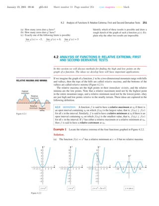 January 19, 2001 09:46 g65-ch4 Sheet number 11 Page number 251 cyan magenta yellow black
4.2 Analysis of Functions II: Relative Extrema; First and Second Derivative Tests 251
(a) How many zeros does g have?
(b) How many zeros does g have?
(c) Exactly one of the following limits is possible:
lim
x →ϱ
g (x) = −5, lim
x →ϱ
g (x) = 0, lim
x →ϱ
g (x) = 5
Identify which of these results is possible and draw a
rough sketch of the graph of such a function g(x). Ex-
plain why the other two results are impossible.
4.2 ANALYSIS OF FUNCTIONS II: RELATIVE EXTREMA; FIRST
AND SECOND DERIVATIVE TESTS
In this section we will discuss methods for ﬁnding the high and low points on the
graph of a function. The ideas we develop here will have important applications.
• • • • • • • • • • • • • • • • • • • • • • • • • • • • • • • • • • • • • •
RELATIVE MAXIMA AND MINIMA
If we imagine the graph of a function f to be a two-dimensional mountain range with hills
and valleys, then the tops of the hills are called relative maxima, and the bottoms of the
valleys are called relative minima (Figure 4.2.1).
Highest
mountain
Relative
maximum
Deepest
valley
Relative
minimum
Figure 4.2.1
The relative maxima are the high points in their immediate vicinity, and the relative
minima are the low points. Note that a relative maximum need not be the highest point
in the entire mountain range, and a relative minimum need not be the lowest point—they
are just high and low points relative to the nearby terrain. These ideas are captured in the
following deﬁnition.
4.2.1 DEFINITION. A function f is said to have a relative maximum at x0 if there is
an open interval containing x0 on which f(x0) is the largest value, that is, f(x0) ≥ f(x)
for all x in the interval. Similarly, f is said to have a relative minimum at x0 if there is an
open interval containing x0 on which f(x0) is the smallest value, that is, f(x0) ≤ f(x)
for all x in the interval. If f has either a relative maximum or a relative minimum at x0,
then f is said to have a relative extremum at x0.
Example 1 Locate the relative extrema of the four functions graphed in Figure 4.2.2.
Solution.
(a) The function f(x) = x2
has a relative minimum at x = 0 but no relative maxima.
-3 -2 -1 1 2 3
-5
-4
-3
-2
-1
1
2
3
4
5
6
x
y
-3 -2 -1 1 2 3
-5
-4
-3
-2
-1
1
2
3
4
5
6
x
y
-3 -2 -1 1 2 3
-5
-4
-3
-2
-1
1
2
3
4
5
6
x
y
y = x2
y = x3
y = x3
– 3x + 3 y = cos x
O C c o
-1
1
x
y
Figure 4.2.2
 