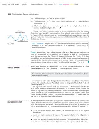 January 19, 2001 09:46 g65-ch4 Sheet number 12 Page number 252 cyan magenta yellow black
252 The Derivative in Graphing and Applications
(b) The function f(x) = x3
has no relative extrema.
(c) The function f(x) = x3
− 3x + 3 has a relative maximum at x = −1 and a relative
minimum at x = 1.
(d) The function f(x) = cos x has relative maxima at all even multiples of π and relative
minima at all odd multiples of π.
Points at which relative extrema occur can be viewed as the transition points that separate
the regions where a graph is increasing from those where it is decreasing. As suggested
by Figure 4.2.3, the relative extrema of a continuous function f occur at points where the
graph of f either has a horizontal tangent line or is not differentiable. This is the content of
the following theorem.
Point of
nondifferentiability
Point of
nondifferentiability
Figure 4.2.3 4.2.2 THEOREM. Suppose that f is a function deﬁned on an open interval containing
the number x0. If f has a relative extremum at x = x0, then either f (x0) = 0 or f is
not differentiable at x0.
Proof. Assume that f has a relative extreme value at x0. There are two possibilities—
either f is differentiable at x0 or it is not. If it is not, then we are done. If f is differentiable
at x0, then we must show that f (x0) = 0. It cannot be the case that f (x0) > 0, for then
f would not have a relative extreme value at x0. (See the discussion at the beginning of
Section 4.1.) For the same reason, it cannot be the case that f (x0) < 0. We conclude that if
f has a relative extreme value at x0 and if f is differentiable at x0, then f (x0) = 0.
• • • • • • • • • • • • • • • • • • • • • • • • • • • • • • • • • • • • • •
CRITICAL NUMBERS
Values in the domain of f at which either f (x) = 0 or f is not differentiable are called
critical numbers of f . Thus, Theorem 4.2.2 can be rephrased as follows:
If a function is deﬁned on an open interval, its relative extrema on the interval, if any,
occur at critical numbers.
Sometimes we will want to distinguish critical numbers at which f (x) = 0 from those
at which f is not differentiable. We will call a point on the graph of f at which f (x) = 0
a stationary point of f .
It is important not to read too much into Theorem 4.2.2—the theorem asserts that the
set of critical numbers is a complete set of candidates for locations of relative extrema, but
it does not say that a critical number must yield a relative extremum. That is, there may be
critical numbers at which a relative extremum does not occur. For example, for the eight
critical numbers shown in Figure 4.2.4, relative extrema occur at each x0 marked in the top
row, but not at any x0 marked in the bottom row.
• • • • • • • • • • • • • • • • • • • • • • • • • • • • • • • • • • • • • •
FIRST DERIVATIVE TEST
To develop an effective method for ﬁnding relative extrema of a function f , we need some
criteria that will enable us to distinguish between the critical numbers where relative extrema
occur and those where they do not. One such criterion can be motivated by examining the
sign of the ﬁrst derivative of f on each side of the eight critical numbers in Figure 4.2.4:
• At the two relative maxima in the top row, f is positive to the left of x0 and negative
to the right.
• At the two relative minima in the top row, f is negative to the left of x0 and positive to
the right.
• At the ﬁrst two critical numbers in the bottom row, f is positive on both sides of x0.
• At the last two critical numbers in the bottom row, f is negative on both sides of x0.
 