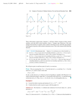 January 19, 2001 09:46 g65-ch4 Sheet number 13 Page number 253 cyan magenta yellow black
4.2 Analysis of Functions II: Relative Extrema; First and Second Derivative Tests 253
x
y
x0
x
y
x0
x
y
x0
x
y
x0
x
y
x0
x
y
x0
x
y
x0
x
y
x0
Figure 4.2.4
These observations suggest that a function f will have relative extrema at those critical
numbers, and only those critical numbers, where f changes sign. Moreover, if the sign
changes from positive to negative, then a relative maximum occurs; and if the sign changes
fromnegativetopositive,thenarelativeminimumoccurs.Thisisthecontentofthefollowing
theorem.
4.2.3 THEOREM (First Derivative Test). Suppose f is continuous at a critical number x0.
(a) If f (x) > 0 on an open interval extending left from x0 and f (x) < 0 on an open
interval extending right from x0, then f has a relative maximum at x0.
(b) If f (x) < 0 on an open interval extending left from x0 and f (x) > 0 on an open
interval extending right from x0, then f has a relative minimum at x0.
(c) If f (x) has the same sign [either f (x) > 0 or f (x) < 0] on an open interval
extending left from x0 and on an open interval extending right from x0, then f does
not have a relative extremum at x0.
We will prove part (a) and leave parts (b) and (c) as exercises.
Proof. We are assuming that f (x) > 0 on the interval (a, x0) and that f (x) < 0 on the
interval (x0, b), and we want to show that
f(x0) ≥ f(x)
for all x in the interval (a, b). However, the two hypotheses, together with Theorem 4.1.2
(and its following remark), imply that f is increasing on the interval (a, x0] and decreasing
on the interval [x0, b). Thus, f(x0) ≥ f(x) for all x in (a, b) with equality only at x0.
Example 2
(a) Locate the relative maxima and minima of f(x) = 3x5/3
− 15x2/3
.
(b) Conﬁrm that the results in part (a) agree with the graph of f .
Solution (a). The function f is deﬁned and continuous for all real values of x, and its
derivative is
f (x) = 5x2/3
− 10x−1/3
= 5x−1/3
(x − 2) =
5(x − 2)
x1/3
Since f (x) does not exist if x = 0, and since f (x) = 0 if x = 2, there are critical numbers at
 
