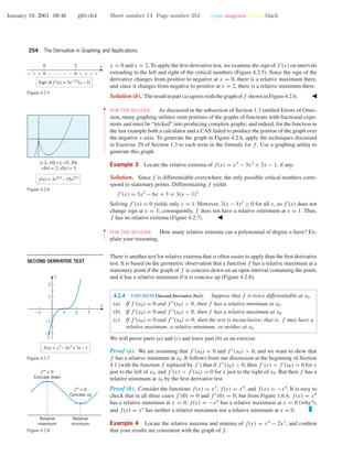 January 19, 2001 09:46 g65-ch4 Sheet number 14 Page number 254 cyan magenta yellow black
254 The Derivative in Graphing and Applications
x = 0 and x = 2. To apply the ﬁrst derivative test, we examine the sign of f (x) on intervals
extending to the left and right of the critical numbers (Figure 4.2.5). Since the sign of the
derivative changes from positive to negative at x = 0, there is a relative maximum there,
and since it changes from negative to positive at x = 2, there is a relative minimum there.
0 2
+ + + 0 – – – – – 0 + + + +
Sign of f ′(x) = 5x–1/3
(x – 2)
x
Figure 4.2.5
Solution(b). Theresultinpart(a)agreeswiththegraphoff showninFigure4.2.6.
[–2, 10] × [–15, 20]
xScl = 2, yScl = 5
f(x) = 3x5/3
– 15x2/3
Figure 4.2.6
••
•
•
•
•
•
•
•
•
•
•
•
•
•
•
•
•
•
•
•
•
•
•
•
•
•
•
•
•
•
•
•
•
FOR THE READER. As discussed in the subsection of Section 1.3 entitled Errors of Omis-
sion, many graphing utilities omit portions of the graphs of functions with fractional expo-
nents and must be “tricked” into producing complete graphs; and indeed, for the function in
the last example both a calculator and a CAS failed to produce the portion of the graph over
the negative x-axis. To generate the graph in Figure 4.2.6, apply the techniques discussed
in Exercise 29 of Section 1.3 to each term in the formula for f . Use a graphing utility to
generate this graph.
Example 3 Locate the relative extrema of f(x) = x3
− 3x2
+ 3x − 1, if any.
Solution. Since f is differentiable everywhere, the only possible critical numbers corre-
spond to stationary points. Differentiating f yields
f (x) = 3x2
− 6x + 3 = 3(x − 1)2
Solving f (x) = 0 yields only x = 1. However, 3(x − 1)2
≥ 0 for all x, so f (x) does not
change sign at x = 1; consequently, f does not have a relative extremum at x = 1. Thus,
f has no relative extrema (Figure 4.2.7).
-1 1 2 3
-2
-1
1
2
x
y
f(x) = x3
– 3x2
+ 3x – 1
Figure 4.2.7
••
•
•
•
•
•
•
FOR THE READER. How many relative extrema can a polynomial of degree n have? Ex-
plain your reasoning.
• • • • • • • • • • • • • • • • • • • • • • • • • • • • • • • • • • • • • •
SECOND DERIVATIVE TEST
There is another test for relative extrema that is often easier to apply than the ﬁrst derivative
test. It is based on the geometric observation that a function f has a relative maximum at a
stationary point if the graph of f is concave down on an open interval containing the point,
and it has a relative minimum if it is concave up (Figure 4.2.8).
f′′ < 0
Concave down
f ′′ > 0
Concave up
Relative
maximum
Relative
minimum
Figure 4.2.8
4.2.4 THEOREM (Second Derivative Test). Suppose that f is twice differentiable at x0.
(a) If f (x0) = 0 and f (x0) > 0, then f has a relative minimum at x0.
(b) If f (x0) = 0 and f (x0) < 0, then f has a relative maximum at x0.
(c) If f (x0) = 0 and f (x0) = 0, then the test is inconclusive; that is, f may have a
relative maximum, a relative minimum, or neither at x0.
We will prove parts (a) and (c) and leave part (b) as an exercise.
Proof (a). We are assuming that f (x0) = 0 and f (x0) > 0, and we want to show that
f has a relative minimum at x0. It follows from our discussion at the beginning of Section
4.1 (with the function f replaced by f ) that if f (x0) > 0, then f (x) < f (x0) = 0 for x
just to the left of x0, and f (x) > f (x0) = 0 for x just to the right of x0. But then f has a
relative minimum at x0 by the ﬁrst derivative test.
Proof (b). Consider the functions f(x) = x3
, f(x) = x4
, and f(x) = −x4
. It is easy to
check that in all three cases f (0) = 0 and f (0) = 0; but from Figure 1.6.4, f(x) = x4
has a relative minimum at x = 0, f(x) = −x4
has a relative maximum at x = 0 (why?),
and f(x) = x3
has neither a relative maximum nor a relative minimum at x = 0.
Example 4 Locate the relative maxima and minima of f(x) = x4
− 2x2
, and conﬁrm
that your results are consistent with the graph of f .
 
