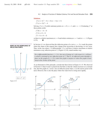 January 19, 2001 09:46 g65-ch4 Sheet number 15 Page number 255 cyan magenta yellow black
4.2 Analysis of Functions II: Relative Extrema; First and Second Derivative Tests 255
Solution.
f (x) = 4x3
− 4x = 4x(x − 1)(x + 1)
f (x) = 12x2
− 4
Solving f (x) = 0 yields stationary points at x = 0, x = 1, and x = −1. Evaluating f at
these points yields
f (0) = −4 < 0
f (1) = 8 > 0
f (−1) = 8 > 0
so there is a relative maximum at x = 0 and relative minima at x = 1 and at x = −1 (Figure
4.2.9).
-2 -1 1 2
f(x) = x4
– 2x2
x
y
Figure 4.2.9
• • • • • • • • • • • • • • • • • • • • • • • • • • • • • • • • • • • • • •
MORE ON THE SIGNIFICANCE OF
INFLECTION POINTS
In Section 4.1 we observed that the inﬂection points of a curve y = f(x) mark the points
where the slopes of the tangent lines change from increasing to decreasing, or vice versa.
Thus, in the case where f is differentiable, f (x) will have a relative maximum or relative
minimum at any inﬂection point of f (Figure 4.2.10); stated another way:
For a differentiable function y = f(x), the rate of change of y with respect to x will have
a relative extremum at any inﬂection point of f . That is, an inﬂection point identiﬁes a
place on the graph of y = f(x) where the graph is steepest or where the graph is least
steep in the vicinity of the point.
As an illustration of this principle, consider the ﬂask shown in Figure 4.1.15. We observed
in Section 4.1 that if water is poured into the ﬂask so that the volume increases at a constant
rate, then the graph of y versus t has an inﬂection point when y is at the narrow point in the
neck. However, this is also the place where the water level is rising most rapidly.
x
y
y = f(x)
Slope
decreasing
Slope
increasing
x
y
y = f(x)
Slope
increasing
Slope
decreasing
x
y
y = f ′(x)
x0
x
y
x0
y = f ′(x)
x0 x0
Figure 4.2.10
 