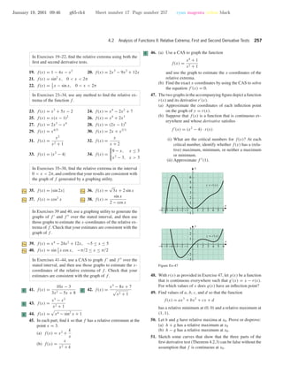 January 19, 2001 09:46 g65-ch4 Sheet number 17 Page number 257 cyan magenta yellow black
4.2 Analysis of Functions II: Relative Extrema; First and Second Derivative Tests 257
In Exercises 19–22, ﬁnd the relative extrema using both the
ﬁrst and second derivative tests.
19. f(x) = 1 − 4x − x2
20. f(x) = 2x3
− 9x2
+ 12x
21. f(x) = sin2
x, 0 < x < 2π
22. f(x) = 1
2
x − sin x, 0 < x < 2π
In Exercises 23–34, use any method to ﬁnd the relative ex-
trema of the function f .
23. f(x) = x3
+ 5x − 2 24. f(x) = x4
− 2x2
+ 7
25. f(x) = x(x − 1)2
26. f(x) = x4
+ 2x3
27. f(x) = 2x2
− x4
28. f(x) = (2x − 1)5
29. f(x) = x4/5
30. f(x) = 2x + x2/3
31. f(x) =
x2
x2 + 1
32. f(x) =
x
x + 2
33. f(x) = |x2
− 4| 34. f(x) =
9 − x, x ≤ 3
x2
− 3, x > 3
In Exercises 35–38, ﬁnd the relative extrema in the interval
0 < x < 2π, and conﬁrm that your results are consistent with
the graph of f generated by a graphing utility.
35. f(x) = |sin 2x| 36. f(x) =
√
3x + 2 sin x
37. f(x) = cos2
x 38. f(x) =
sin x
2 − cos x
In Exercises 39 and 40, use a graphing utility to generate the
graphs of f and f over the stated interval, and then use
those graphs to estimate the x-coordinates of the relative ex-
trema of f . Check that your estimates are consistent with the
graph of f .
39. f(x) = x4
− 24x2
+ 12x, −5 ≤ x ≤ 5
40. f(x) = sin 1
2
x cos x, −π/2 ≤ x ≤ π/2
In Exercises 41–44, use a CAS to graph f and f over the
stated interval, and then use those graphs to estimate the x-
coordinates of the relative extrema of f . Check that your
estimates are consistent with the graph of f .
C 41. f(x) =
10x − 3
3x2 − 5x + 8
C 42. f(x) =
x3
− 8x + 7
x2 + 1
C 43. f(x) =
x3
− x2
x2 + 1
C 44. f(x) = x4 − sin2
x + 1
45. In each part, ﬁnd k so that f has a relative extremum at the
point x = 3.
(a) f(x) = x2
+
k
x
(b) f(x) =
x
x2 + k
C 46. (a) Use a CAS to graph the function
f(x) =
x4
+ 1
x2 + 1
and use the graph to estimate the x-coordinates of the
relative extrema.
(b) Find the exact x-coordinates by using the CAS to solve
the equation f (x) = 0.
47. The two graphs in the accompanying ﬁgure depict a function
r(x) and its derivative r (x).
(a) Approximate the coordinates of each inﬂection point
on the graph of y = r(x).
(b) Suppose that f(x) is a function that is continuous ev-
erywhere and whose derivative satisﬁes
f (x) = (x2
− 4) · r(x)
(i) What are the critical numbers for f(x)? At each
critical number, identify whether f(x) has a (rela-
tive) maximum, minimum, or neither a maximum
or minimum.
(ii) Approximate f (1).
x
y
x
y
-6 -5 -4 -3 -2 -1 1 2 3 4 5 6
y = r(x)
y = r'(x)
-1
1
2
3
4
5
6
-3
-2
1
2
3
-6 -5 -4 -3 -2 -1 1 2 3 4 5 6
Figure Ex-47
48. With r(x) as provided in Exercise 47, let g(x) be a function
that is continuous everywhere such that g (x) = x − r(x).
For which values of x does g(x) have an inﬂection point?
49. Find values of a, b, c, and d so that the function
f(x) = ax3
+ bx2
+ cx + d
has a relative minimum at (0, 0) and a relative maximum at
(1, 1).
50. Let h and g have relative maxima at x0. Prove or disprove:
(a) h + g has a relative maximum at x0
(b) h − g has a relative maximum at x0.
51. Sketch some curves that show that the three parts of the
ﬁrst derivative test (Theorem 4.2.3) can be false without the
assumption that f is continuous at x0.
 